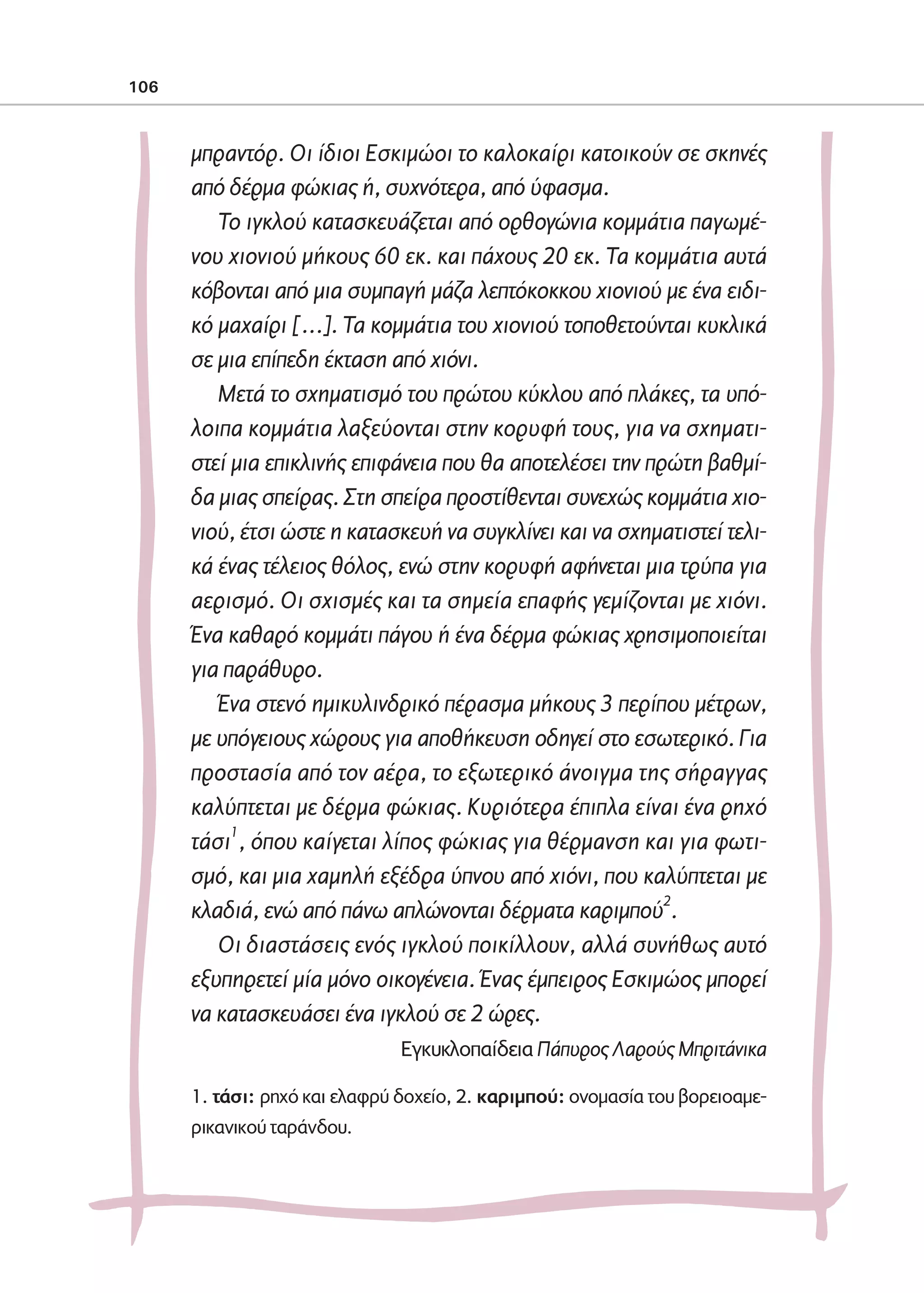 02-PARAGOGH-ST    20-05-2009   15:14   ™ÂÏ›‰·106




            106



                     μπραντόρ. Οι ίδιοι Εσκιμώοι το καλοκαίρι κατοικούν σε σκηνές
                     από δέρμα φώκιας ή, συχνότερα, από ύφασμα.
                        Το ιγκλού κατασκευάζεται από ορθογώνια κομμάτια παγωμέ-
                     νου χιονιού μήκους 60 εκ. και πάχους 20 εκ. Τα κομμάτια αυτά
                     κόβονται από μια συμπαγή μάζα λεπτόκοκκου χιονιού με ένα ειδι-
                     κό μαχαίρι […]. Τα κομμάτια του χιονιού τοποθετούνται κυκλικά
                     σε μια επίπεδη έκταση από χιόνι.
                        Μετά το σχηματισμό του πρώτου κύκλου από πλάκες, τα υπό-
                     λοιπα κομμάτια λαξεύονται στην κορυφή τους, για να σχηματι-
                     στεί μια επικλινής επιφάνεια που θα αποτελέσει την πρώτη βαθμί-
                     δα μιας σπείρας. Στη σπείρα προστίθενται συνεχώς κομμάτια χιο-
                     νιού, έτσι ώστε η κατασκευή να συγκλίνει και να σχηματιστεί τελι-
                     κά ένας τέλειος θόλος, ενώ στην κορυφή αφήνεται μια τρύπα για
                     αερισμό. Οι σχισμές και τα σημεία επαφής γεμίζονται με χιόνι.
                     Ένα καθαρό κομμάτι πάγου ή ένα δέρμα φώκιας χρησιμοποιείται
                     για παράθυρο.
                        Ένα στενό ημικυλινδρικό πέρασμα μήκους 3 περίπου μέτρων,
                     με υπόγειους χώρους για αποθήκευση οδηγεί στο εσωτερικό. Για
                     προστασία από τον αέρα, το εξωτερικό άνοιγμα της σήραγγας
                     καλύπτεται με δέρμα φώκιας. Κυριότερα έπιπλα είναι ένα ρηχό
                     τάσι1, όπου καίγεται λίπος φώκιας για θέρμανση και για φωτι-
                     σμό, και μια χαμηλή εξέδρα ύπνου από χιόνι, που καλύπτεται με
                     κλαδιά, ενώ από πάνω απλώνονται δέρματα καριμπού2.
                        Οι διαστάσεις ενός ιγκλού ποικίλλουν, αλλά συνήθως αυτό
                     εξυπηρετεί μία μόνο οικογένεια. Ένας έμπειρος Εσκιμώος μπορεί
                     να κατασκευάσει ένα ιγκλού σε 2 ώρες.
                                              Eγκυκλοπαίδεια Πάπυρος Λαρούς Mπριτάνικα

                     1. τάσι: ρηχό και ελαφρύ δοχείο, 2. καριμπού: ονομασία του βορειοαμε-
                     ρικανικού ταράνδου.
 