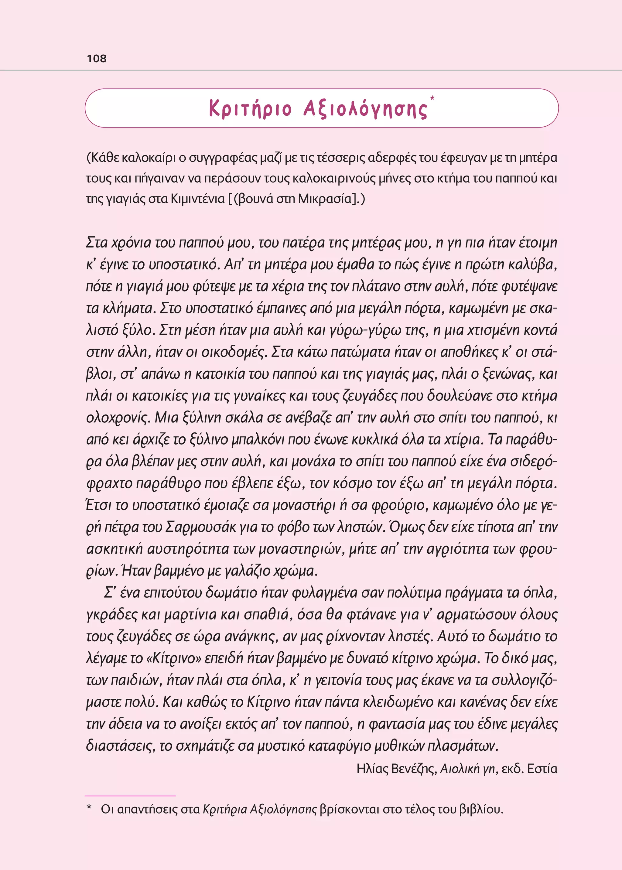 02-PARAGOGH-ST    20-05-2009   15:14   ™ÂÏ›‰·108




            108



                                  Κριτήριο Αξιολόγησης*

            (Κάθε καλοκαίρι ο συγγραφέας μαζί με τις τέσσερις αδερφές του έφευγαν με τη μητέρα
            τους και πήγαιναν να περάσουν τους καλοκαιρινούς μήνες στο κτήμα του παππού και
            της γιαγιάς στα Κιμιντένια [(βουνά στη Μικρασία].)


            Στα χρόνια του παππού μου, του πατέρα της μητέρας μου, η γη πια ήταν έτοιμη
            κ’ έγινε το υποστατικό. Απ’ τη μητέρα μου έμαθα το πώς έγινε η πρώτη καλύβα,
            πότε η γιαγιά μου φύτεψε με τα χέρια της τον πλάτανο στην αυλή, πότε φυτέψανε
            τα κλήματα. Στο υποστατικό έμπαινες από μια μεγάλη πόρτα, καμωμένη με σκα-
            λιστό ξύλο. Στη μέση ήταν μια αυλή και γύρω-γύρω της, η μια χτισμένη κοντά
            στην άλλη, ήταν οι οικοδομές. Στα κάτω πατώματα ήταν οι αποθήκες κ’ οι στά-
            βλοι, στ’ απάνω η κατοικία του παππού και της γιαγιάς μας, πλάι ο ξενώνας, και
            πλάι οι κατοικίες για τις γυναίκες και τους ζευγάδες που δουλεύανε στο κτήμα
            ολοχρονίς. Μια ξύλινη σκάλα σε ανέβαζε απ’ την αυλή στο σπίτι του παππού, κι
            από κει άρχιζε το ξύλινο μπαλκόνι που ένωνε κυκλικά όλα τα χτίρια. Τα παράθυ-
            ρα όλα βλέπαν μες στην αυλή, και μονάχα το σπίτι του παππού είχε ένα σιδερό-
            φραχτο παράθυρο που έβλεπε έξω, τον κόσμο τον έξω απ’ τη μεγάλη πόρτα.
            Έτσι το υποστατικό έμοιαζε σα μοναστήρι ή σα φρούριο, καμωμένο όλο με γε-
            ρή πέτρα του Σαρμουσάκ για το φόβο των ληστών. Όμως δεν είχε τίποτα απ’ την
            ασκητική αυστηρότητα των μοναστηριών, μήτε απ’ την αγριότητα των φρου-
            ρίων. Ήταν βαμμένο με γαλάζιο χρώμα.
                Σ’ ένα επιτούτου δωμάτιο ήταν φυλαγμένα σαν πολύτιμα πράγματα τα όπλα,
            γκράδες και μαρτίνια και σπαθιά, όσα θα φτάνανε για ν’ αρματώσουν όλους
            τους ζευγάδες σε ώρα ανάγκης, αν μας ρίχνονταν ληστές. Αυτό το δωμάτιο το
            λέγαμε το «Κίτρινο» επειδή ήταν βαμμένο με δυνατό κίτρινο χρώμα. Το δικό μας,
            των παιδιών, ήταν πλάι στα όπλα, κ’ η γειτονία τους μας έκανε να τα συλλογιζό-
            μαστε πολύ. Και καθώς το Κίτρινο ήταν πάντα κλειδωμένο και κανένας δεν είχε
            την άδεια να το ανοίξει εκτός απ’ τον παππού, η φαντασία μας του έδινε μεγάλες
            διαστάσεις, το σχημάτιζε σα μυστικό καταφύγιο μυθικών πλασμάτων.
                                                           Ηλίας Βενέζης, Αιολική γη, εκδ. Εστία

            * Oι απαντήσεις στα Κριτήρια Αξιολόγησης βρίσκονται στο τέλος του βιβλίου.
 