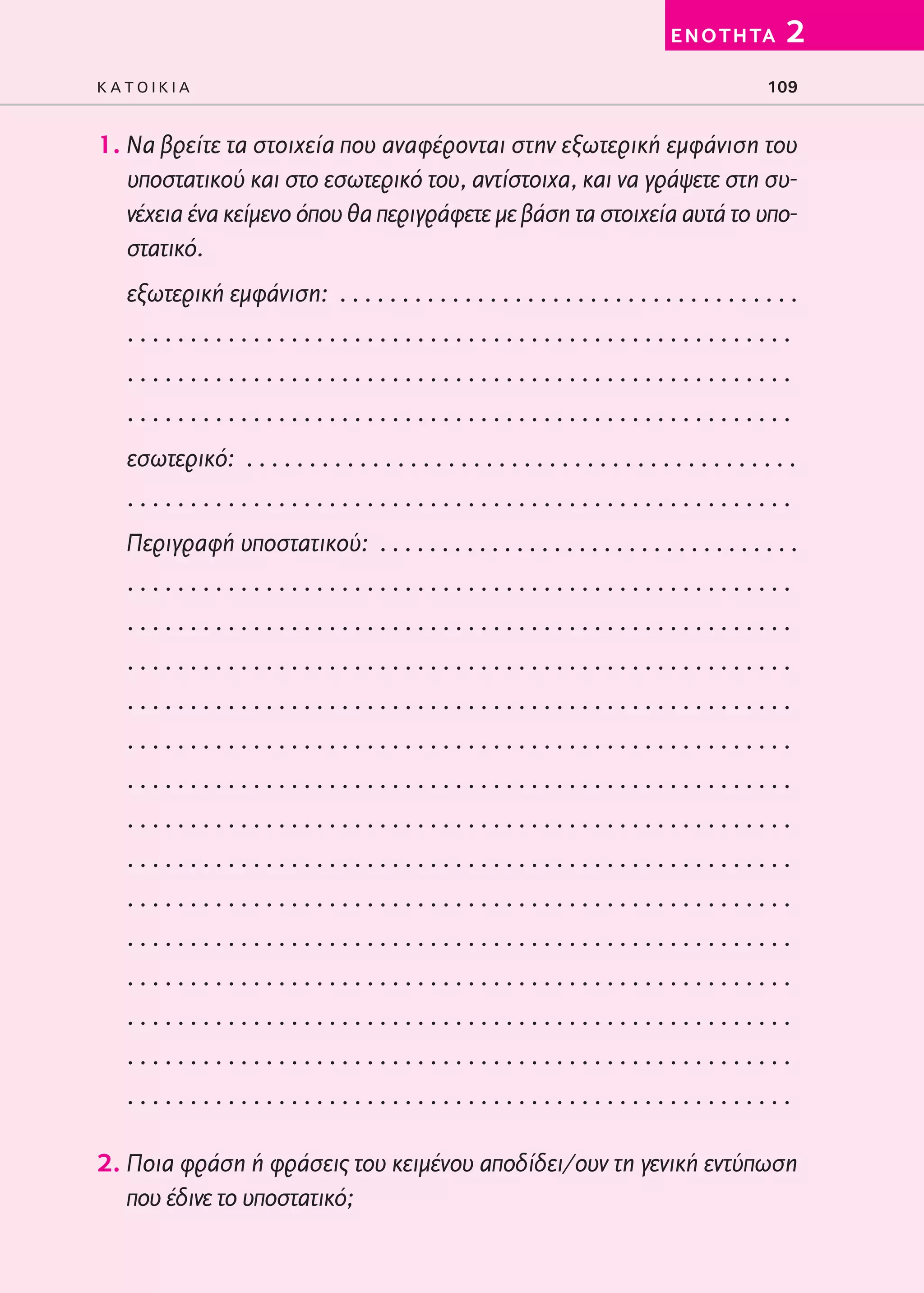 02-PARAGOGH-ST   20-05-2009      15:14     ™ÂÏ›‰·109




                                                                                           E N O T H TA     2
         KATOIKIA                                                                                        109


         1. Να βρείτε τα στοιχεία που αναφέρονται στην εξωτερική εμφάνιση του
            υποστατικού και στο εσωτερικό του, αντίστοιχα, και να γράψετε στη συ-
            νέχεια ένα κείμενο όπου θα περιγράφετε με βάση τα στοιχεία αυτά το υπο-
            στατικό.
            εξωτερική εμφάνιση: . . . . . . . . . . . . . . . . . . . . . . . . . . . . . . . . . . . . .
            .....................................................
            .....................................................
            .....................................................
            εσωτερικό: . . . . . . . . . . . . . . . . . . . . . . . . . . . . . . . . . . . . . . . . . . . .
            .....................................................
            Περιγραφή υποστατικού: . . . . . . . . . . . . . . . . . . . . . . . . . . . . . . . . . .
            .....................................................
            .....................................................
            .....................................................
            .....................................................
            .....................................................
            .....................................................
            .....................................................
            .....................................................
            .....................................................
            .....................................................
            .....................................................
            .....................................................
            .....................................................
            .....................................................

         2. Ποια φράση ή φράσεις του κειμένου αποδίδει/ουν τη γενική εντύπωση
            που έδινε το υποστατικό;
 