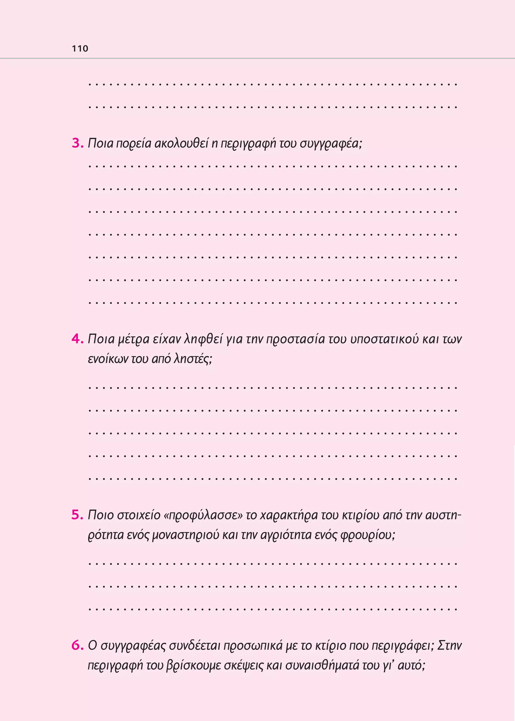 02-PARAGOGH-ST    20-05-2009   15:14   ™ÂÏ›‰·110




            110


                 .....................................................
                 .....................................................

            3. Ποια πορεία ακολουθεί η περιγραφή του συγγραφέα;
               .....................................................
                 .....................................................
                 .....................................................
                 .....................................................
                 .....................................................
                 .....................................................
                 .....................................................

            4. Ποια μέτρα είχαν ληφθεί για την προστασία του υποστατικού και των
               ενοίκων του από ληστές;
                 .....................................................
                 .....................................................
                 .....................................................
                 .....................................................
                 .....................................................

            5. Ποιο στοιχείο «προφύλασσε» το χαρακτήρα του κτιρίου από την αυστη-
               ρότητα ενός μοναστηριού και την αγριότητα ενός φρουρίου;
                 .....................................................
                 .....................................................
                 .....................................................

            6. Ο συγγραφέας συνδέεται προσωπικά με το κτίριο που περιγράφει; Στην
               περιγραφή του βρίσκουμε σκέψεις και συναισθήματά του γι’ αυτό;
 