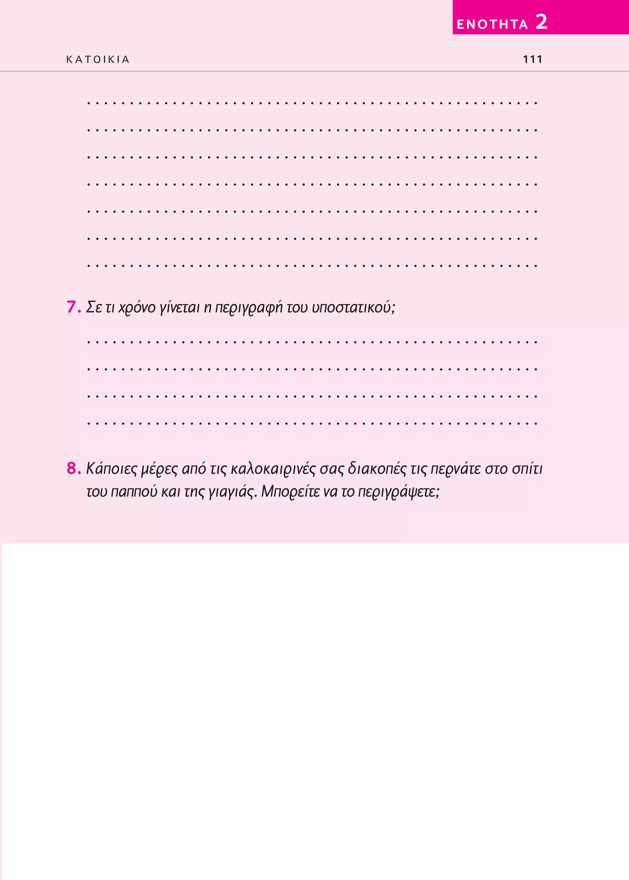 02-PARAGOGH-ST   20-05-2009   15:14   ™ÂÏ›‰·111




                                                                   E N O T H TA   2
         KATOIKIA                                                             111


            .....................................................
            .....................................................
            .....................................................
            .....................................................
            .....................................................
            .....................................................
            .....................................................

         7. Σε τι χρόνο γίνεται η περιγραφή του υποστατικού;
            .....................................................
            .....................................................
            .....................................................
            .....................................................

         8. Κάποιες μέρες από τις καλοκαιρινές σας διακοπές τις περνάτε στο σπίτι
            του παππού και της γιαγιάς. Μπορείτε να το περιγράψετε;
 