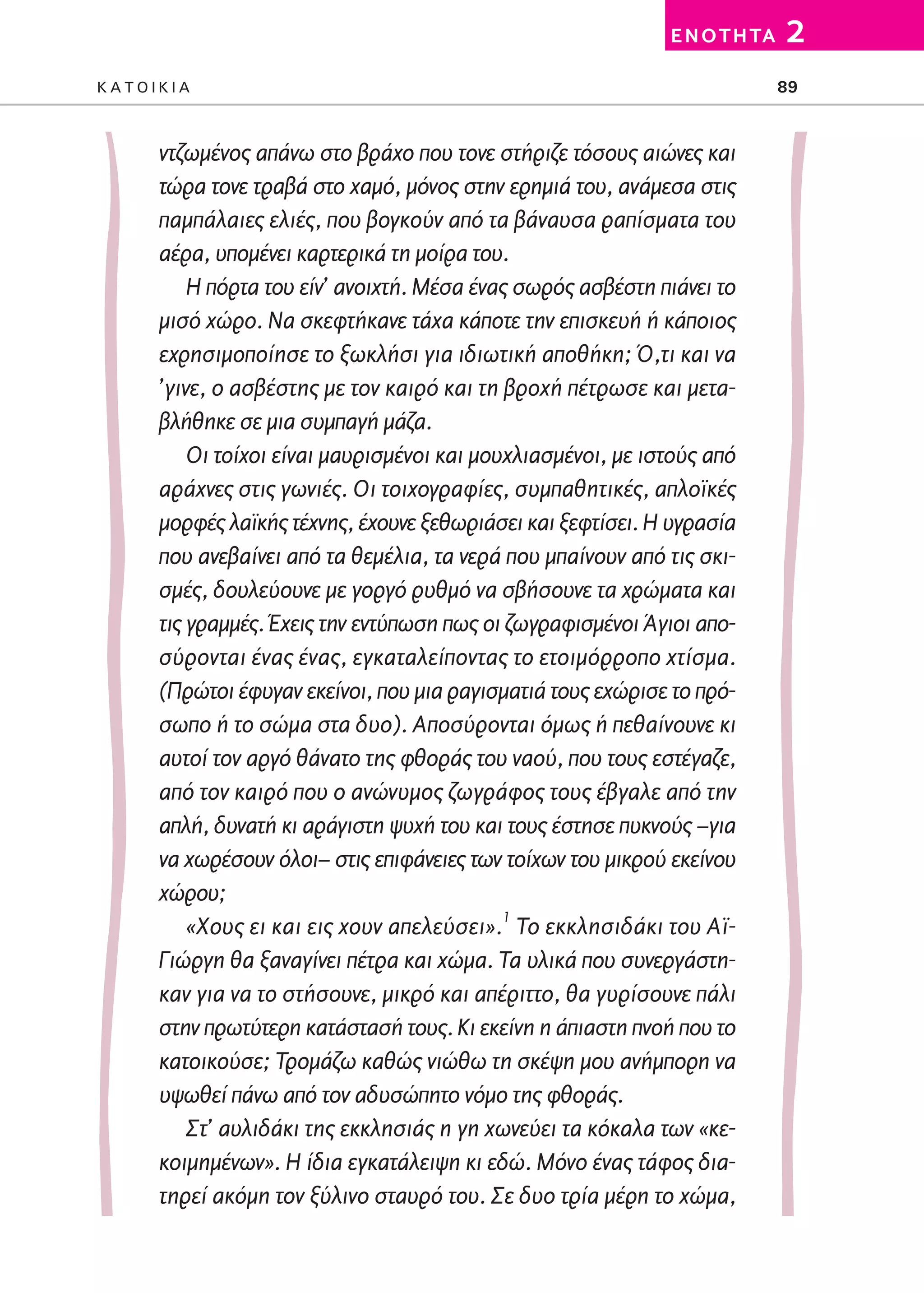 02-PARAGOGH-ST   20-05-2009   15:14   ™ÂÏ›‰·89




                                                                         E N O T H TA   2
         KATOIKIA                                                                       89



                 ντζωμένος απάνω στο βράχο που τονε στήριζε τόσους αιώνες και
                 τώρα τονε τραβά στο χαμό, μόνος στην ερημιά του, ανάμεσα στις
                 παμπάλαιες ελιές, που βογκούν από τα βάναυσα ραπίσματα του
                 αέρα, υπομένει καρτερικά τη μοίρα του.
                     Η πόρτα του είν’ ανοιχτή. Μέσα ένας σωρός ασβέστη πιάνει το
                 μισό χώρο. Να σκεφτήκανε τάχα κάποτε την επισκευή ή κάποιος
                 εχρησιμοποίησε το ξωκλήσι για ιδιωτική αποθήκη; Ό,τι και να
                 ’γινε, ο ασβέστης με τον καιρό και τη βροχή πέτρωσε και μετα-
                 βλήθηκε σε μια συμπαγή μάζα.
                     Οι τοίχοι είναι μαυρισμένοι και μουχλιασμένοι, με ιστούς από
                 αράχνες στις γωνιές. Οι τοιχογραφίες, συμπαθητικές, απλοϊκές
                 μορφές λαϊκής τέχνης, έχουνε ξεθωριάσει και ξεφτίσει. Η υγρασία
                 που ανεβαίνει από τα θεμέλια, τα νερά που μπαίνουν από τις σκι-
                 σμές, δουλεύουνε με γοργό ρυθμό να σβήσουνε τα χρώματα και
                 τις γραμμές. Έχεις την εντύπωση πως οι ζωγραφισμένοι Άγιοι απο-
                 σύρονται ένας ένας, εγκαταλείποντας το ετοιμόρροπο χτίσμα.
                 (Πρώτοι έφυγαν εκείνοι, που μια ραγισματιά τους εχώρισε το πρό-
                 σωπο ή το σώμα στα δυο). Αποσύρονται όμως ή πεθαίνουνε κι
                 αυτοί τον αργό θάνατο της φθοράς του ναού, που τους εστέγαζε,
                 από τον καιρό που ο ανώνυμος ζωγράφος τους έβγαλε από την
                 απλή, δυνατή κι αράγιστη ψυχή του και τους έστησε πυκνούς –για
                 να χωρέσουν όλοι– στις επιφάνειες των τοίχων του μικρού εκείνου
                 χώρου;
                     «Χους ει και εις χουν απελεύσει».1 Το εκκλησιδάκι του Αϊ-
                 Γιώργη θα ξαναγίνει πέτρα και χώμα. Τα υλικά που συνεργάστη-
                 καν για να το στήσουνε, μικρό και απέριττο, θα γυρίσουνε πάλι
                 στην πρωτύτερη κατάστασή τους. Κι εκείνη η άπιαστη πνοή που το
                 κατοικούσε; Τρομάζω καθώς νιώθω τη σκέψη μου ανήμπορη να
                 υψωθεί πάνω από τον αδυσώπητο νόμο της φθοράς.
                     Στ’ αυλιδάκι της εκκλησιάς η γη χωνεύει τα κόκαλα των «κε-
                 κοιμημένων». Η ίδια εγκατάλειψη κι εδώ. Μόνο ένας τάφος δια-
                 τηρεί ακόμη τον ξύλινο σταυρό του. Σε δυο τρία μέρη το χώμα,
 