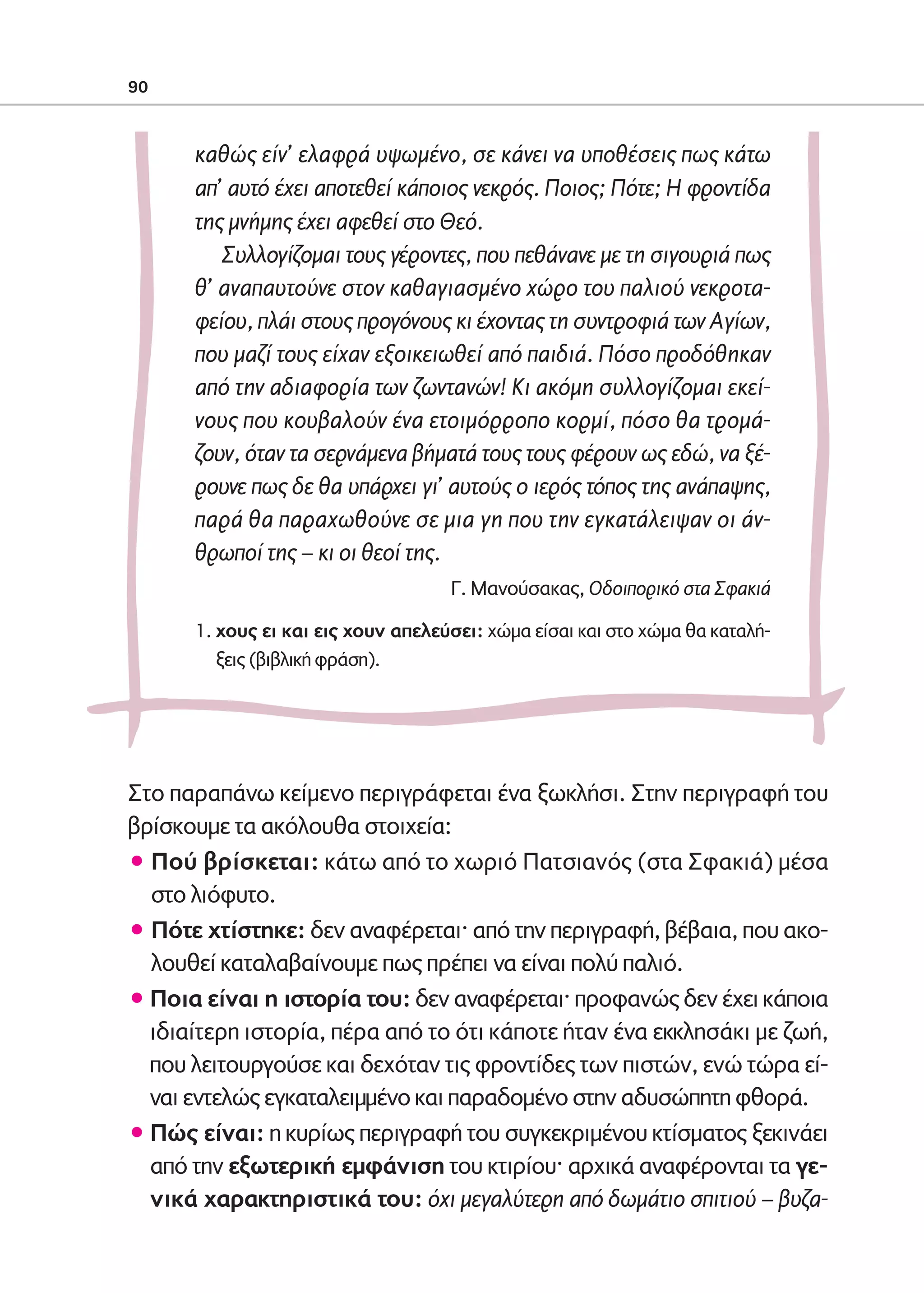 02-PARAGOGH-ST   20-05-2009   15:14   ™ÂÏ›‰·90




            90



                    καθώς είν’ ελαφρά υψωμένο, σε κάνει να υποθέσεις πως κάτω
                    απ’ αυτό έχει αποτεθεί κάποιος νεκρός. Ποιος; Πότε; Η φροντίδα
                    της μνήμης έχει αφεθεί στο Θεό.
                       Συλλογίζομαι τους γέροντες, που πεθάνανε με τη σιγουριά πως
                    θ’ αναπαυτούνε στον καθαγιασμένο χώρο του παλιού νεκροτα-
                    φείου, πλάι στους προγόνους κι έχοντας τη συντροφιά των Αγίων,
                    που μαζί τους είχαν εξοικειωθεί από παιδιά. Πόσο προδόθηκαν
                    από την αδιαφορία των ζωντανών! Κι ακόμη συλλογίζομαι εκεί-
                    νους που κουβαλούν ένα ετοιμόρροπο κορμί, πόσο θα τρομά-
                    ζουν, όταν τα σερνάμενα βήματά τους τους φέρουν ως εδώ, να ξέ-
                    ρουνε πως δε θα υπάρχει γι’ αυτούς ο ιερός τόπος της ανάπαψης,
                    παρά θα παραχωθούνε σε μια γη που την εγκατάλειψαν οι άν-
                    θρωποί της – κι οι θεοί της.
                                                  Γ. Μανούσακας, Οδοιπορικό στα Σφακιά

                    1. χους ει και εις χουν απελεύσει: χώμα είσαι και στο χώμα θα καταλή-
                       ξεις (βιβλική φράση).




            Στο παραπάνω κείμενο περιγράφεται ένα ξωκλήσι. Στην περιγραφή του
            βρίσκουμε τα ακόλουθα στοιχεία:
            ñ Πού βρίσκεται: κάτω από το χωριό Πατσιανός (στα Σφακιά) μέσα
              στο λιόφυτο.
            ñ Πότε χτίστηκε: δεν αναφέρεται· από την περιγραφή, βέβαια, που ακο-
              λουθεί καταλαβαίνουμε πως πρέπει να είναι πολύ παλιό.
            ñ Ποια είναι η ιστορία του: δεν αναφέρεται· προφανώς δεν έχει κάποια
              ιδιαίτερη ιστορία, πέρα από το ότι κάποτε ήταν ένα εκκλησάκι με ζωή,
              που λειτουργούσε και δεχόταν τις φροντίδες των πιστών, ενώ τώρα εί-
              ναι εντελώς εγκαταλειμμένο και παραδομένο στην αδυσώπητη φθορά.
            ñ Πώς είναι: η κυρίως περιγραφή του συγκεκριμένου κτίσματος ξεκινάει
              από την εξωτερική εμφάνιση του κτιρίου· αρχικά αναφέρονται τα γε-
              νικά χαρακτηριστικά του: όχι μεγαλύτερη από δωμάτιο σπιτιού – βυζα-
 