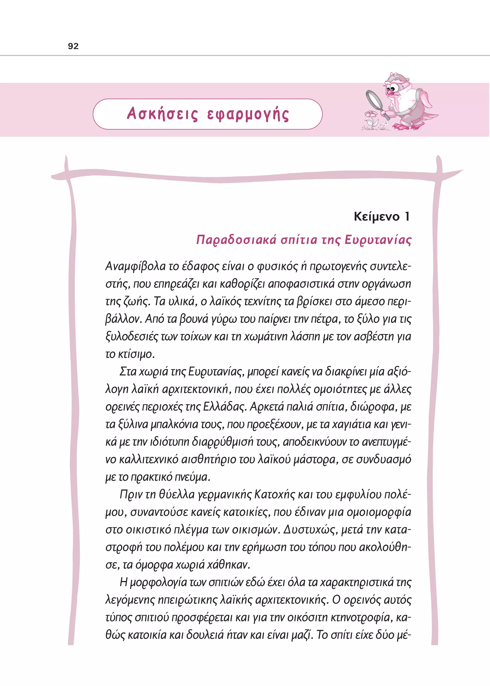 02-PARAGOGH-ST   20-05-2009   15:14   ™ÂÏ›‰·92




            92




                         Ασκήσεις εφαρμογής




                                                                           Kείμενο 1
                                         Παραδοσιακά σπίτια της Ευρυτανίας
                     Αναμφίβολα το έδαφος είναι ο φυσικός ή πρωτογενής συντελε-
                     στής, που επηρεάζει και καθορίζει αποφασιστικά στην οργάνωση
                     της ζωής. Τα υλικά, ο λαϊκός τεχνίτης τα βρίσκει στο άμεσο περι-
                     βάλλον. Από τα βουνά γύρω του παίρνει την πέτρα, το ξύλο για τις
                     ξυλοδεσιές των τοίχων και τη χωμάτινη λάσπη με τον ασβέστη για
                     το κτίσιμο.
                        Στα χωριά της Ευρυτανίας, μπορεί κανείς να διακρίνει μία αξιό-
                     λογη λαϊκή αρχιτεκτονική, που έχει πολλές ομοιότητες με άλλες
                     ορεινές περιοχές της Ελλάδας. Αρκετά παλιά σπίτια, διώροφα, με
                     τα ξύλινα μπαλκόνια τους, που προεξέχουν, με τα χαγιάτια και γενι-
                     κά με την ιδιότυπη διαρρύθμισή τους, αποδεικνύουν το ανεπτυγμέ-
                     νο καλλιτεχνικό αισθητήριο του λαϊκού μάστορα, σε συνδυασμό
                     με το πρακτικό πνεύμα.
                        Πριν τη θύελλα γερμανικής Κατοχής και του εμφυλίου πολέ-
                     μου, συναντούσε κανείς κατοικίες, που έδιναν μια ομοιομορφία
                     στο οικιστικό πλέγμα των οικισμών. Δυστυχώς, μετά την κατα-
                     στροφή του πολέμου και την ερήμωση του τόπου που ακολούθη-
                     σε, τα όμορφα χωριά χάθηκαν.
                        Η μορφολογία των σπιτιών εδώ έχει όλα τα χαρακτηριστικά της
                     λεγόμενης ηπειρώτικης λαϊκής αρχιτεκτονικής. Ο ορεινός αυτός
                     τύπος σπιτιού προσφέρεται και για την οικόσιτη κτηνοτροφία, κα-
                     θώς κατοικία και δουλειά ήταν και είναι μαζί. Το σπίτι είχε δύο μέ-
 