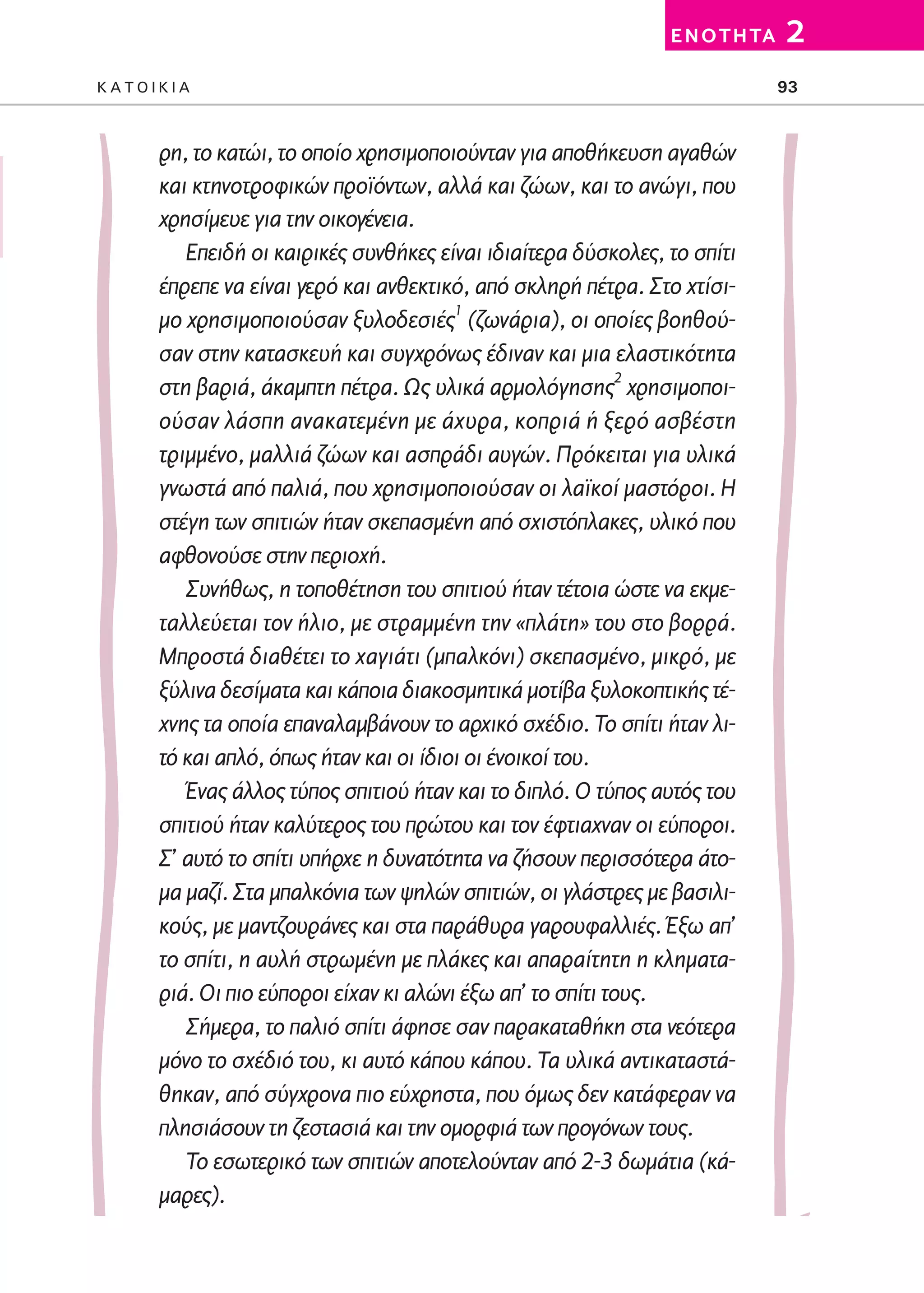 02-PARAGOGH-ST   20-05-2009   15:14   ™ÂÏ›‰·93




                                                                          E N O T H TA   2
         KATOIKIA                                                                        93



                 ρη, το κατώι, το οποίο χρησιμοποιούνταν για αποθήκευση αγαθών
                 και κτηνοτροφικών προϊόντων, αλλά και ζώων, και το ανώγι, που
                 χρησίμευε για την οικογένεια.
                    Επειδή οι καιρικές συνθήκες είναι ιδιαίτερα δύσκολες, το σπίτι
                 έπρεπε να είναι γερό και ανθεκτικό, από σκληρή πέτρα. Στο χτίσι-
                 μο χρησιμοποιούσαν ξυλοδεσιές1 (ζωνάρια), οι οποίες βοηθού-
                 σαν στην κατασκευή και συγχρόνως έδιναν και μια ελαστικότητα
                                                                       2
                 στη βαριά, άκαμπτη πέτρα. Ως υλικά αρμολόγησης χρησιμοποι-
                 ούσαν λάσπη ανακατεμένη με άχυρα, κοπριά ή ξερό ασβέστη
                 τριμμένο, μαλλιά ζώων και ασπράδι αυγών. Πρόκειται για υλικά
                 γνωστά από παλιά, που χρησιμοποιούσαν οι λαϊκοί μαστόροι. Η
                 στέγη των σπιτιών ήταν σκεπασμένη από σχιστόπλακες, υλικό που
                 αφθονούσε στην περιοχή.
                    Συνήθως, η τοποθέτηση του σπιτιού ήταν τέτοια ώστε να εκμε-
                 ταλλεύεται τον ήλιο, με στραμμένη την «πλάτη» του στο βορρά.
                 Μπροστά διαθέτει το χαγιάτι (μπαλκόνι) σκεπασμένο, μικρό, με
                 ξύλινα δεσίματα και κάποια διακοσμητικά μοτίβα ξυλοκοπτικής τέ-
                 χνης τα οποία επαναλαμβάνουν το αρχικό σχέδιο. Το σπίτι ήταν λι-
                 τό και απλό, όπως ήταν και οι ίδιοι οι ένοικοί του.
                    Ένας άλλος τύπος σπιτιού ήταν και το διπλό. Ο τύπος αυτός του
                 σπιτιού ήταν καλύτερος του πρώτου και τον έφτιαχναν οι εύποροι.
                 Σ’ αυτό το σπίτι υπήρχε η δυνατότητα να ζήσουν περισσότερα άτο-
                 μα μαζί. Στα μπαλκόνια των ψηλών σπιτιών, οι γλάστρες με βασιλι-
                 κούς, με μαντζουράνες και στα παράθυρα γαρουφαλλιές. Έξω απ’
                 το σπίτι, η αυλή στρωμένη με πλάκες και απαραίτητη η κληματα-
                 ριά. Οι πιο εύποροι είχαν κι αλώνι έξω απ’ το σπίτι τους.
                    Σήμερα, το παλιό σπίτι άφησε σαν παρακαταθήκη στα νεότερα
                 μόνο το σχέδιό του, κι αυτό κάπου κάπου. Τα υλικά αντικαταστά-
                 θηκαν, από σύγχρονα πιο εύχρηστα, που όμως δεν κατάφεραν να
                 πλησιάσουν τη ζεστασιά και την ομορφιά των προγόνων τους.
                    Το εσωτερικό των σπιτιών αποτελούνταν από 2-3 δωμάτια (κά-
                 μαρες).
 