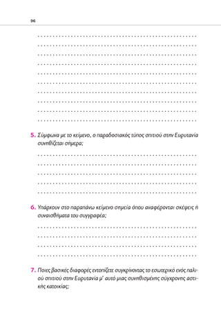 02-PARAGOGH-ST   20-05-2009   15:14   ™ÂÏ›‰·96




            96


                 .....................................................
                 .....................................................
                 .....................................................
                 .....................................................
                 .....................................................
                 .....................................................
                 .....................................................
                 .....................................................
                 .....................................................
                 .....................................................

            5. Σύμφωνα με το κείμενο, ο παραδοσιακός τύπος σπιτιού στην Ευρυτανία
               συνηθίζεται σήμερα;
                 .....................................................
                 .....................................................
                 .....................................................
                 .....................................................
                 .....................................................

            6. Υπάρχουν στο παραπάνω κείμενο σημεία όπου αναφέρονται σκέψεις ή
               συναισθήματα του συγγραφέα;
                 .....................................................
                 .....................................................
                 .....................................................
                 .....................................................

            7. Ποιες βασικές διαφορές εντοπίζετε συγκρίνοντας το εσωτερικό ενός παλι-
               ού σπιτιού στην Ευρυτανία μ’ αυτό μιας συνηθισμένης σύγχρονης αστι-
               κής κατοικίας;
 