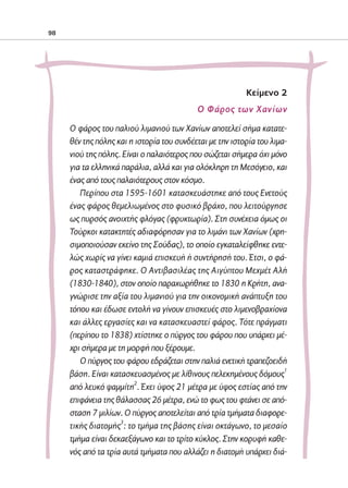 02-PARAGOGH-ST   20-05-2009   15:14   ™ÂÏ›‰·98




            98




                                                                        Kείμενο 2
                                                         Ο Φάρος των Χανίων
                   Ο φάρος του παλιού λιμανιού των Χανίων αποτελεί σήμα κατατε-
                   θέν της πόλης και η ιστορία του συνδέεται με την ιστορία του λιμα-
                   νιού της πόλης. Είναι ο παλαιότερος που σώζεται σήμερα όχι μόνο
                   για τα ελληνικά παράλια, αλλά και για ολόκληρη τη Μεσόγειο, και
                   ένας από τους παλαιότερους στον κόσμο.
                      Περίπου στα 1595-1601 κατασκευάστηκε από τους Ενετούς
                   ένας φάρος θεμελιωμένος στο φυσικό βράχο, που λειτούργησε
                   ως πυρσός ανοιχτής φλόγας (φρυκτωρία). Στη συνέχεια όμως οι
                   Τούρκοι κατακτητές αδιαφόρησαν για το λιμάνι των Χανίων (χρη-
                   σιμοποιούσαν εκείνο της Σούδας), το οποίο εγκαταλείφθηκε εντε-
                   λώς χωρίς να γίνει καμιά επισκευή ή συντήρησή του. Έτσι, ο φά-
                   ρος καταστράφηκε. Ο Αντιβασιλέας της Αιγύπτου Μεχμέτ Αλή
                   (1830-1840), στον οποίο παραχωρήθηκε το 1830 η Κρήτη, ανα-
                   γνώρισε την αξία του λιμανιού για την οικονομική ανάπτυξη του
                   τόπου και έδωσε εντολή να γίνουν επισκευές στο λιμενοβραχίονα
                   και άλλες εργασίες και να κατασκευαστεί φάρος. Τότε πράγματι
                   (περίπου το 1838) χτίστηκε ο πύργος του φάρου που υπάρχει μέ-
                   χρι σήμερα με τη μορφή που ξέρουμε.
                      Ο πύργος του φάρου εδράζεται στην παλιά ενετική τραπεζοειδή
                   βάση. Είναι κατασκευασμένος με λίθινους πελεκημένους δόμους1
                   από λευκό ψαμμίτη2. Έχει ύψος 21 μέτρα με ύψος εστίας από την
                   επιφάνεια της θάλασσας 26 μέτρα, ενώ το φως του φτάνει σε από-
                   σταση 7 μιλίων. Ο πύργος αποτελείται από τρία τμήματα διαφορε-
                   τικής διατομής3: το τμήμα της βάσης είναι οκτάγωνο, το μεσαίο
                   τμήμα είναι δεκαεξάγωνο και το τρίτο κύκλος. Στην κορυφή καθε-
                   νός από τα τρία αυτά τμήματα που αλλάζει η διατομή υπάρχει διά-
 