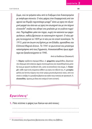 02-PARAGOGH-ST   20-05-2009    15:14    ™ÂÏ›‰·99




                                                                                  E N O T H TA   2
         KATOIKIA                                                                                99



                 ζωμα, ενώ τα τμήματα κάτω από το διάζωμα είναι διακοσμημένα
                 με ανάγλυφα στοιχεία. Ο νέος φάρος είναι διαφορετικός από τον
                 αρχικό και θυμίζει περισσότερο μιναρέ4 τόσο ως προς την εξωτε-
                 ρική μορφή του όσο και ως προς την εσωτερική του με την πέτρινη
                 ελικοειδή5 σκάλα που οδηγεί στο μπαλκόνι με το γυάλινο πυργί-
                 σκο. Περιλαμβάνει μόνο τον πύργο, χωρίς την κατοικία των φαρο-
                 φυλάκων, καθώς βρίσκεται σε κατοικημένη περιοχή. Ο νέος φά-
                 ρος λειτούργησε το 1839 με τη νέα για την εποχή τεχνολογία. Tο
                 1913, μετά την ένωση της Kρήτης με την Eλλάδα, προστέθηκε στο
                 Eλληνικό Φαρικό Δίκτυο. Το 1941 το φωτιστικό του μηχάνημα
                 καταστράφηκε από τους Γερμανούς. Αποκαταστάθηκε όμως αργό-
                 τερα και ξαναλειτούργησε το 1945.
                                                             Από το διαδίκτυο (διασκευή)

                 1. δόμος: οριζόντιο στρώμα λίθων, 2. ψαμμίτης: ψαμμόλιθος, ιζηματογε-
                 νές πέτρωμα από κόκκους άμμου συνενωμένους και συγκολλημένους μετα-
                 ξύ τους με ορυκτή συνδετική ύλη, ώστε να αποτελούν ένα σώμα, 3. διατο-
                 μή: κάθε τομή ενός σώματος κάθετη ως προς τον άξονά του, 4. μιναρές:
                 ψηλός και λεπτός πύργος που είναι τμήμα μουσουλμανικού ναού, από τον
                 οποίο ο χότζας ή ο μουεζίνης βγαίνει και καλεί τους πιστούς σε προσευχή, 5.
                 ελικοειδής: όμοιος με έλικα στο σχήμα (ή στην κίνηση).




         ∂ÚˆÙ‹ÛÂÈ˜*

         1. Πότε χτίστηκε ο φάρος των Χανίων και από ποιους;
            .....................................................
            .....................................................


         * Oι απαντήσεις στις Eρωτήσεις βρίσκονται στο τέλος του βιβλίου.
 