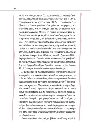 02-PARAGOGH-ST    20-05-2009   15:14   ™ÂÏ›‰·102




            102



                     νουήλ Μπενάκη, ο οποίος δύο χρόνια αργότερα το μεταβίβασε
                     στην κόρη του. Η οικογένεια Δέλτα πρωτοκατοίκησε εκεί το 1916,
                     όταν εγκαταστάθηκε οριστικά στην Ελλάδα. Η Πηνελόπη Δέλτα
                     έζησε στο σπίτι αυτό για είκοσι πέντε χρόνια ως την ημέρα που αυ-
                     τοκτόνησε, στις 2 Μαΐου 1941, τη μέρα που τα Γερμανικά στρα-
                     τεύματα έμπαιναν στην Αθήνα. Εκεί έγραψε τα πιο γνωστά της μυ-
                     θιστορήματα –«Ο Μάγκας», «Στον καιρό του Βουλγαροκτόνου»,
                     «Τα μυστικά του βάλτου», «Ο Τρελαντώνης», «Η ζωή του Χριστού»
                     κτλ.–, εκεί κρατούσε τα ημερολόγιά της με πολύτιμες μαρτυρίες
                     για τη ζωή της και για συνταρακτικά ιστορικά γεγονότα της εποχής
                     –τμήμα των οποίων έχει δημοσιευθεί– και εκεί διεκπεραίωνε την
                     αλληλογραφία της πάνω στα καυτά τότε ζητήματα της παιδείας με
                     τους Γιάννη Ψυχάρη, Κωστή Παλαμά, Μανώλη Τριανταφυλλίδη,
                     Δημήτρη Γληνό κ.ά. Στο σπίτι αυτό η οικογένεια Δέλτα φιλοξενού-
                     σε συχνά ανθρώπους του πνεύματος και σημαντικούς πολιτικούς.
                     Από εκεί έφυγε ο Ελευθέριος Βενιζέλος τη νύχτα της 6ης Ιουνίου
                     1933, όταν έγινε η εναντίον του δολοφονική απόπειρα.
                        Σ’ αντίθεση με τις σύγχρονες κατοικίες της περιοχής που είναι
                     αποκομμένες από τον έξω κόσμο με ψηλούς μαντρότοιχους, το
                     σπίτι της Δέλτα είναι ανοιχτό στα μάτια του περαστικού. Το κτίριο
                                                                           1
                     είναι χαρακτηριστικό δείγμα της όψιμης νεοκλασικής αρχιτεκτο-
                     νικής των αρχών του 20ού αιώνα, με πολλά δάνεια μορφολογι-
                     κών στοιχείων από τη μεσαιωνική αρχιτεκτονική και με τυπικό
                     πυργο-κλιμακοστάσιο, γνωστό και από άλλα αθηναϊκά παραδείγ-
                     ματα. Στη νοτιοδυτική πλευρά του κτιρίου η οικογένεια Δέλτα κα-
                     τασκεύασε ένα πρόκτισμα προκειμένου να επεκταθεί ο χώρος ερ-
                     γασίας της συγγραφέως και εγκατέστησε έναν εξωτερικό ανελκυ-
                     στήρα. Οι επεμβάσεις αυτές δεν ενοχλούν μορφολογικά τον αρχι-
                     κό όγκο του αρχιτεκτονήματος ούτε αλλοιώνουν το χαρακτήρα
                     του. Στην είσοδό του υπάρχει μαρμάρινη πλάκα όπου αναγράφε-
                     ται «Οικία Δέλτα».
                        Το εσωτερικό του είναι λιτό, με ξύλινες επενδύσεις, χωρίς ό-
 