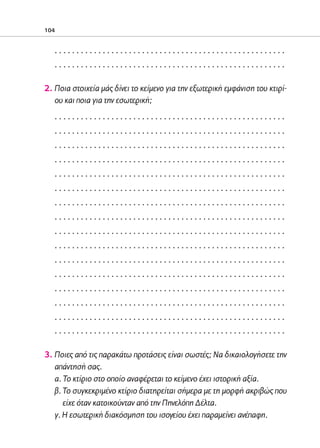 02-PARAGOGH-ST    20-05-2009   15:14   ™ÂÏ›‰·104




            104


                 .....................................................
                 .....................................................

            2. Ποια στοιχεία μάς δίνει το κείμενο για την εξωτερική εμφάνιση του κτιρί-
               ου και ποια για την εσωτερική;
                 .....................................................
                 .....................................................
                 .....................................................
                 .....................................................
                 .....................................................
                 .....................................................
                 .....................................................
                 .....................................................
                 .....................................................
                 .....................................................
                 .....................................................
                 .....................................................
                 .....................................................
                 .....................................................
                 .....................................................
                 .....................................................

            3. Ποιες από τις παρακάτω προτάσεις είναι σωστές; Να δικαιολογήσετε την
               απάντησή σας.
               α. Το κτίριο στο οποίο αναφέρεται το κείμενο έχει ιστορική αξία.
               β. Το συγκεκριμένο κτίριο διατηρείται σήμερα με τη μορφή ακριβώς που
                  είχε όταν κατοικούνταν από την Πηνελόπη Δέλτα.
               γ. H εσωτερική διακόσμηση του ισογείου έχει παραμείνει ανέπαφη.
 