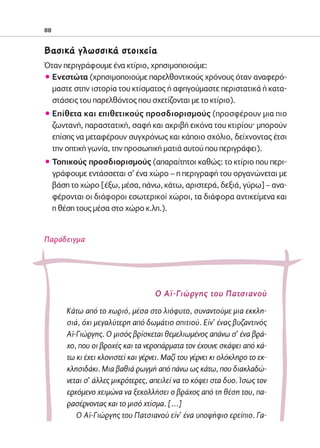 02-PARAGOGH-ST   20-05-2009   15:14   ™ÂÏ›‰·88




            88


            μ·ÛÈÎ¿ ÁÏˆÛÛÈÎ¿ ÛÙÔÈ¯Â›·
            Όταν περιγράφουμε ένα κτίριο, χρησιμοποιούμε:
            ñ Ενεστώτα (χρησιμοποιούμε παρελθοντικούς χρόνους όταν αναφερό-
              μαστε στην ιστορία του κτίσματος ή αφηγούμαστε περιστατικά ή κατα-
              στάσεις του παρελθόντος που σχετίζονται με το κτίριο).
            ñ Επίθετα και επιθετικούς προσδιορισμούς (προσφέρουν μια πιο
              ζωντανή, παραστατική, σαφή και ακριβή εικόνα του κτιρίου· μπορούν
              επίσης να μεταφέρουν συγχρόνως και κάποιο σχόλιο, δείχνοντας έτσι
              την οπτική γωνία, την προσωπική ματιά αυτού που περιγράφει).
            ñ Τοπικούς προσδιορισμούς (απαραίτητοι καθώς: το κτίριο που περι-
              γράφουμε εντάσσεται σ’ ένα χώρο – η περιγραφή του οργανώνεται με
              βάση το χώρο [έξω, μέσα, πάνω, κάτω, αριστερά, δεξιά, γύρω] – ανα-
              φέρονται οι διάφοροι εσωτερικοί χώροι, τα διάφορα αντικείμενα και
              η θέση τους μέσα στο χώρο κ.λπ.).


            Παράδειγμα




                                                 Ο Αϊ-Γιώργης του Πατσιανού
                    Κάτω από το χωριό, μέσα στο λιόφυτο, συναντούμε μια εκκλη-
                    σιά, όχι μεγαλύτερη από δωμάτιο σπιτιού. Είν’ ένας βυζαντινός
                    Αϊ-Γιώργης. Ο μισός βρίσκεται θεμελιωμένος απάνω σ’ ένα βρά-
                    χο, που οι βροχές και τα νεροπάρματα τον έχουνε σκάψει από κά-
                    τω κι έχει κλονιστεί και γέρνει. Μαζί του γέρνει κι ολόκληρο το εκ-
                    κλησιδάκι. Μια βαθιά ρωγμή από πάνω ως κάτω, που διακλαδώ-
                    νεται σ’ άλλες μικρότερες, απειλεί να το κόψει στα δυο. Ίσως τον
                    ερχόμενο χειμώνα να ξεκολλήσει ο βράχος από τη θέση του, πα-
                    ρασέρνοντας και το μισό χτίσμα. […]
                       Ο Αϊ-Γιώργης του Πατσιανού είν’ ένα υποψήφιο ερείπιο. Γα-
 