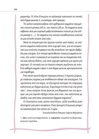 02-PARAGOGH-ST    20-05-2009   15:14   ™ÂÏ›‰·106




            106



                     μπραντόρ. Οι ίδιοι Εσκιμώοι το καλοκαίρι κατοικούν σε σκηνές
                     από δέρμα φώκιας ή, συχνότερα, από ύφασμα.
                        Το ιγκλού κατασκευάζεται από ορθογώνια κομμάτια παγωμέ-
                     νου χιονιού μήκους 60 εκ. και πάχους 20 εκ. Τα κομμάτια αυτά
                     κόβονται από μια συμπαγή μάζα λεπτόκοκκου χιονιού με ένα ειδι-
                     κό μαχαίρι […]. Τα κομμάτια του χιονιού τοποθετούνται κυκλικά
                     σε μια επίπεδη έκταση από χιόνι.
                        Μετά το σχηματισμό του πρώτου κύκλου από πλάκες, τα υπό-
                     λοιπα κομμάτια λαξεύονται στην κορυφή τους, για να σχηματι-
                     στεί μια επικλινής επιφάνεια που θα αποτελέσει την πρώτη βαθμί-
                     δα μιας σπείρας. Στη σπείρα προστίθενται συνεχώς κομμάτια χιο-
                     νιού, έτσι ώστε η κατασκευή να συγκλίνει και να σχηματιστεί τελι-
                     κά ένας τέλειος θόλος, ενώ στην κορυφή αφήνεται μια τρύπα για
                     αερισμό. Οι σχισμές και τα σημεία επαφής γεμίζονται με χιόνι.
                     Ένα καθαρό κομμάτι πάγου ή ένα δέρμα φώκιας χρησιμοποιείται
                     για παράθυρο.
                        Ένα στενό ημικυλινδρικό πέρασμα μήκους 3 περίπου μέτρων,
                     με υπόγειους χώρους για αποθήκευση οδηγεί στο εσωτερικό. Για
                     προστασία από τον αέρα, το εξωτερικό άνοιγμα της σήραγγας
                     καλύπτεται με δέρμα φώκιας. Κυριότερα έπιπλα είναι ένα ρηχό
                     τάσι1, όπου καίγεται λίπος φώκιας για θέρμανση και για φωτι-
                     σμό, και μια χαμηλή εξέδρα ύπνου από χιόνι, που καλύπτεται με
                     κλαδιά, ενώ από πάνω απλώνονται δέρματα καριμπού2.
                        Οι διαστάσεις ενός ιγκλού ποικίλλουν, αλλά συνήθως αυτό
                     εξυπηρετεί μία μόνο οικογένεια. Ένας έμπειρος Εσκιμώος μπορεί
                     να κατασκευάσει ένα ιγκλού σε 2 ώρες.
                                              Eγκυκλοπαίδεια Πάπυρος Λαρούς Mπριτάνικα

                     1. τάσι: ρηχό και ελαφρύ δοχείο, 2. καριμπού: ονομασία του βορειοαμε-
                     ρικανικού ταράνδου.
 