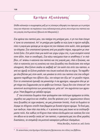 02-PARAGOGH-ST    20-05-2009   15:14   ™ÂÏ›‰·108




            108



                                  Κριτήριο Αξιολόγησης*

            (Κάθε καλοκαίρι ο συγγραφέας μαζί με τις τέσσερις αδερφές του έφευγαν με τη μητέρα
            τους και πήγαιναν να περάσουν τους καλοκαιρινούς μήνες στο κτήμα του παππού και
            της γιαγιάς στα Κιμιντένια [(βουνά στη Μικρασία].)


            Στα χρόνια του παππού μου, του πατέρα της μητέρας μου, η γη πια ήταν έτοιμη
            κ’ έγινε το υποστατικό. Απ’ τη μητέρα μου έμαθα το πώς έγινε η πρώτη καλύβα,
            πότε η γιαγιά μου φύτεψε με τα χέρια της τον πλάτανο στην αυλή, πότε φυτέψανε
            τα κλήματα. Στο υποστατικό έμπαινες από μια μεγάλη πόρτα, καμωμένη με σκα-
            λιστό ξύλο. Στη μέση ήταν μια αυλή και γύρω-γύρω της, η μια χτισμένη κοντά
            στην άλλη, ήταν οι οικοδομές. Στα κάτω πατώματα ήταν οι αποθήκες κ’ οι στά-
            βλοι, στ’ απάνω η κατοικία του παππού και της γιαγιάς μας, πλάι ο ξενώνας, και
            πλάι οι κατοικίες για τις γυναίκες και τους ζευγάδες που δουλεύανε στο κτήμα
            ολοχρονίς. Μια ξύλινη σκάλα σε ανέβαζε απ’ την αυλή στο σπίτι του παππού, κι
            από κει άρχιζε το ξύλινο μπαλκόνι που ένωνε κυκλικά όλα τα χτίρια. Τα παράθυ-
            ρα όλα βλέπαν μες στην αυλή, και μονάχα το σπίτι του παππού είχε ένα σιδερό-
            φραχτο παράθυρο που έβλεπε έξω, τον κόσμο τον έξω απ’ τη μεγάλη πόρτα.
            Έτσι το υποστατικό έμοιαζε σα μοναστήρι ή σα φρούριο, καμωμένο όλο με γε-
            ρή πέτρα του Σαρμουσάκ για το φόβο των ληστών. Όμως δεν είχε τίποτα απ’ την
            ασκητική αυστηρότητα των μοναστηριών, μήτε απ’ την αγριότητα των φρου-
            ρίων. Ήταν βαμμένο με γαλάζιο χρώμα.
                Σ’ ένα επιτούτου δωμάτιο ήταν φυλαγμένα σαν πολύτιμα πράγματα τα όπλα,
            γκράδες και μαρτίνια και σπαθιά, όσα θα φτάνανε για ν’ αρματώσουν όλους
            τους ζευγάδες σε ώρα ανάγκης, αν μας ρίχνονταν ληστές. Αυτό το δωμάτιο το
            λέγαμε το «Κίτρινο» επειδή ήταν βαμμένο με δυνατό κίτρινο χρώμα. Το δικό μας,
            των παιδιών, ήταν πλάι στα όπλα, κ’ η γειτονία τους μας έκανε να τα συλλογιζό-
            μαστε πολύ. Και καθώς το Κίτρινο ήταν πάντα κλειδωμένο και κανένας δεν είχε
            την άδεια να το ανοίξει εκτός απ’ τον παππού, η φαντασία μας του έδινε μεγάλες
            διαστάσεις, το σχημάτιζε σα μυστικό καταφύγιο μυθικών πλασμάτων.
                                                           Ηλίας Βενέζης, Αιολική γη, εκδ. Εστία

            * Oι απαντήσεις στα Κριτήρια Αξιολόγησης βρίσκονται στο τέλος του βιβλίου.
 