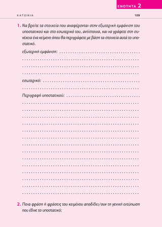 02-PARAGOGH-ST   20-05-2009      15:14     ™ÂÏ›‰·109




                                                                                           E N O T H TA     2
         KATOIKIA                                                                                        109


         1. Να βρείτε τα στοιχεία που αναφέρονται στην εξωτερική εμφάνιση του
            υποστατικού και στο εσωτερικό του, αντίστοιχα, και να γράψετε στη συ-
            νέχεια ένα κείμενο όπου θα περιγράφετε με βάση τα στοιχεία αυτά το υπο-
            στατικό.
            εξωτερική εμφάνιση: . . . . . . . . . . . . . . . . . . . . . . . . . . . . . . . . . . . . .
            .....................................................
            .....................................................
            .....................................................
            εσωτερικό: . . . . . . . . . . . . . . . . . . . . . . . . . . . . . . . . . . . . . . . . . . . .
            .....................................................
            Περιγραφή υποστατικού: . . . . . . . . . . . . . . . . . . . . . . . . . . . . . . . . . .
            .....................................................
            .....................................................
            .....................................................
            .....................................................
            .....................................................
            .....................................................
            .....................................................
            .....................................................
            .....................................................
            .....................................................
            .....................................................
            .....................................................
            .....................................................
            .....................................................

         2. Ποια φράση ή φράσεις του κειμένου αποδίδει/ουν τη γενική εντύπωση
            που έδινε το υποστατικό;
 