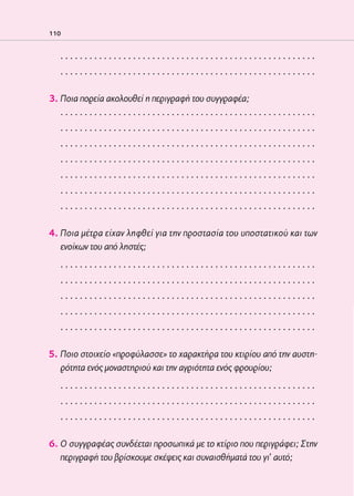 02-PARAGOGH-ST    20-05-2009   15:14   ™ÂÏ›‰·110




            110


                 .....................................................
                 .....................................................

            3. Ποια πορεία ακολουθεί η περιγραφή του συγγραφέα;
               .....................................................
                 .....................................................
                 .....................................................
                 .....................................................
                 .....................................................
                 .....................................................
                 .....................................................

            4. Ποια μέτρα είχαν ληφθεί για την προστασία του υποστατικού και των
               ενοίκων του από ληστές;
                 .....................................................
                 .....................................................
                 .....................................................
                 .....................................................
                 .....................................................

            5. Ποιο στοιχείο «προφύλασσε» το χαρακτήρα του κτιρίου από την αυστη-
               ρότητα ενός μοναστηριού και την αγριότητα ενός φρουρίου;
                 .....................................................
                 .....................................................
                 .....................................................

            6. Ο συγγραφέας συνδέεται προσωπικά με το κτίριο που περιγράφει; Στην
               περιγραφή του βρίσκουμε σκέψεις και συναισθήματά του γι’ αυτό;
 