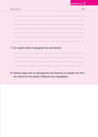 02-PARAGOGH-ST   20-05-2009   15:14   ™ÂÏ›‰·111




                                                                   E N O T H TA   2
         KATOIKIA                                                             111


            .....................................................
            .....................................................
            .....................................................
            .....................................................
            .....................................................
            .....................................................
            .....................................................

         7. Σε τι χρόνο γίνεται η περιγραφή του υποστατικού;
            .....................................................
            .....................................................
            .....................................................
            .....................................................

         8. Κάποιες μέρες από τις καλοκαιρινές σας διακοπές τις περνάτε στο σπίτι
            του παππού και της γιαγιάς. Μπορείτε να το περιγράψετε;
 
