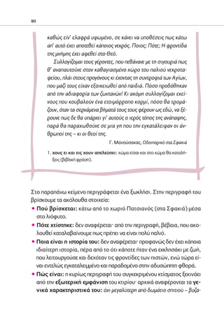 02-PARAGOGH-ST   20-05-2009   15:14   ™ÂÏ›‰·90




            90



                    καθώς είν’ ελαφρά υψωμένο, σε κάνει να υποθέσεις πως κάτω
                    απ’ αυτό έχει αποτεθεί κάποιος νεκρός. Ποιος; Πότε; Η φροντίδα
                    της μνήμης έχει αφεθεί στο Θεό.
                       Συλλογίζομαι τους γέροντες, που πεθάνανε με τη σιγουριά πως
                    θ’ αναπαυτούνε στον καθαγιασμένο χώρο του παλιού νεκροτα-
                    φείου, πλάι στους προγόνους κι έχοντας τη συντροφιά των Αγίων,
                    που μαζί τους είχαν εξοικειωθεί από παιδιά. Πόσο προδόθηκαν
                    από την αδιαφορία των ζωντανών! Κι ακόμη συλλογίζομαι εκεί-
                    νους που κουβαλούν ένα ετοιμόρροπο κορμί, πόσο θα τρομά-
                    ζουν, όταν τα σερνάμενα βήματά τους τους φέρουν ως εδώ, να ξέ-
                    ρουνε πως δε θα υπάρχει γι’ αυτούς ο ιερός τόπος της ανάπαψης,
                    παρά θα παραχωθούνε σε μια γη που την εγκατάλειψαν οι άν-
                    θρωποί της – κι οι θεοί της.
                                                  Γ. Μανούσακας, Οδοιπορικό στα Σφακιά

                    1. χους ει και εις χουν απελεύσει: χώμα είσαι και στο χώμα θα καταλή-
                       ξεις (βιβλική φράση).




            Στο παραπάνω κείμενο περιγράφεται ένα ξωκλήσι. Στην περιγραφή του
            βρίσκουμε τα ακόλουθα στοιχεία:
            ñ Πού βρίσκεται: κάτω από το χωριό Πατσιανός (στα Σφακιά) μέσα
              στο λιόφυτο.
            ñ Πότε χτίστηκε: δεν αναφέρεται· από την περιγραφή, βέβαια, που ακο-
              λουθεί καταλαβαίνουμε πως πρέπει να είναι πολύ παλιό.
            ñ Ποια είναι η ιστορία του: δεν αναφέρεται· προφανώς δεν έχει κάποια
              ιδιαίτερη ιστορία, πέρα από το ότι κάποτε ήταν ένα εκκλησάκι με ζωή,
              που λειτουργούσε και δεχόταν τις φροντίδες των πιστών, ενώ τώρα εί-
              ναι εντελώς εγκαταλειμμένο και παραδομένο στην αδυσώπητη φθορά.
            ñ Πώς είναι: η κυρίως περιγραφή του συγκεκριμένου κτίσματος ξεκινάει
              από την εξωτερική εμφάνιση του κτιρίου· αρχικά αναφέρονται τα γε-
              νικά χαρακτηριστικά του: όχι μεγαλύτερη από δωμάτιο σπιτιού – βυζα-
 