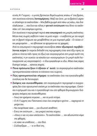 02-PARAGOGH-ST   20-05-2009   15:14   ™ÂÏ›‰·91




                                                                     E N O T H TA   2
         KATOIKIA                                                                   91


           ντινός Αϊ-Γιώργης – ο μισός βρίσκεται θεμελιωμένος απάνω σ’ ένα βράχο,
           στη συνέχεια κάποιες λεπτομέρειες: Μαζί του (ενν. με το βράχο) γέρνει
           κι ολόκληρο το εκκλησιδάκι – Μια βαθιά ρωγμή από πάνω ως κάτω, που δια-
           κλαδώνεται … στα δυο και τέλος η γενική εντύπωση που δίνει το εκκλη-
           σάκι: είν’ ένα υποψήφιο ερείπιο.
           Στη συνέχεια η περιγραφή περνά στο εσωτερικό της μικρής εκκλησίας:
           Μέσα ένας σωρός ασβέστη πιάνει το μισό χώρο – ο ασβέστης με τον καιρό
           και τη βροχή πέτρωσε και μεταβλήθηκε σε μια συμπαγή μάζα – Οι τοίχοι εί-
           ναι μαυρισμένοι … να σβήσουνε τα χρώματα και τις γραμμές.
           Από το εσωτερικό η περιγραφή συνεχίζεται στον εξωτερικό περιβάλ-
           λοντα χώρο (η πορεία δηλαδή της περιγραφής είναι από έξω προς τα
           μέσα κι έπειτα πάλι προς τα έξω) και συγκεκριμένα στη μικρή αυλή της
           εκκλησίας: η γη χωνεύει τα κόκαλα των «κεκοιμημένων» (η μικρή αυλή λει-
           τουργούσε ως νεκροταφείο) – η ίδια εγκατάλειψη κι εδώ. Μόνο ένας τάφος
           διατηρεί ακόμα … κάποιος νεκρός.
         ñ Ποια πρόσωπα ζουν ή έζησαν σ’ αυτό: το συγκεκριμένο εκκλησάκι
           χρησιμοποιούσαν κάποτε οι κάτοικοι του χωριού.
         ñ Πώς χρησιμοποιείται σήμερα: το εκκλησάκι έχει πια εγκαταλειφθεί
           εντελώς και δε λειτουργεί.
         ñ Σκέψεις και συναισθήματα: στη συγκεκριμένη περιγραφή ο συγγρα-
           φέας δεν έχει προσωπική σχέση με το εκκλησάκι που περιγράφει. Ωστό-
           σο η ερήμωσή του και η εγκατάλειψή του στη φθορά δημιουργούν διά-
           φορες σκέψεις και συναισθήματα:
           – Ίσως τον ερχόμενο χειμώνα … και το μισό χτίσμα.
           – Ο Αϊ-Γιώργης του Πατσιανού είναι ένα υποψήφιο ερείπιο ... καρτερικά τη
             μοίρα του.
           – Να σκεφτήκανε τάχα … για ιδιωτική αποθήκη;
           – Έχεις την εντύπωση … του μικρού εκείνου χώρου;
           – «Χους ει και εις χουν απελεύσει». Το εκκλησιδάκι … τον αδυσώπητο νόμο
             της φθοράς.
           – σε κάνει να υποθέσεις … στο Θεό.
           – Συλλογίζομαι … – κι οι θεοί της.
 