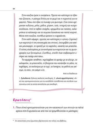 02-PARAGOGH-ST   20-05-2009   15:14   ™ÂÏ›‰·94




            94



                       Στην κουζίνα έμενε η οικογένεια. Πρώτο και καλύτερο το τζάκι
                    που ζέσταινε, η γάστρα δίπλα για το ψωμί και η πυροστιά για το
                    φαγητό. Πάνω στο τζάκι το λυχνάρι για φωτισμό. Στον τοίχο κρέ-
                    μονταν κυδώνια, μήλα, ρόδια, ρίγανη, τσάι, πιπεριές και κυπρο-
                    κούδουνα. Από το ταβάνι σκόρδα, κρεμμύδια και πατάτες, καλα-
                    μπόκια το καλοκαίρι και το χειμώνα λουκάνικα και παστό χοιρινό.
                    Μέσα στην κουζίνα, συνήθως έμπαινε κι ο αργαλειός.
                       Στην καλή κάμαρη, πρώτος και καλύτερος ο «γίκος» (προίκα)
                    των κοριτσιών ή της νοικοκυράς του σπιτιού, ένα κρεβάτι για κανέ-
                    ναν μουσαφίρη, το τραπέζι με τις καρέκλες, καναπές και μπαούλα.
                    Ο τοίχος στολισμένος με τα κεντήματα των κοριτσιών και τις φωτο-
                    γραφίες των ξενιτεμένων. Συνήθως, επειδή ήταν νταβανομένη υ-
                    πήρχε και πατάρι από πάνω.
                       Το καμαράκι-αποθήκη, περιλάμβανε το αμπάρι με το αλεύρι, το
                    καλαμπόκι, το μπουτινέλο, τη βούρτσα που κοπάνιζαν το γάλα, τις
                    καρδάρες, τα τουλούμια με το τυρί, τα λανάρια, τα μαλλιά για γνέ-
                    σιμο, το χτένι, την ανέμη κ.λπ.
                                                                       Από το διαδίκτυο

                    1. ξυλοδεσιά: ξύλινος σκελετός οικοδομής, 2. υλικά αρμολόγησης: υλι-
                    κά που χρησιμοποιούνται για την κατάλληλη τοποθέτηση και σύνδεση των
                    στοιχείων από τα οποία αποτελείται μια οικοδομή.




            ∂ÚˆÙ‹ÛÂÈ˜*

            1. Ποια υλικά χρησιμοποιούνταν για την κατασκευή των σπιτιών τα παλιά
               χρόνια στην Ευρυτανία και από πού τα προμηθεύονταν οι μάστορες;


            * Oι απαντήσεις στις Eρωτήσεις βρίσκονται στο τέλος του βιβλίου.
 