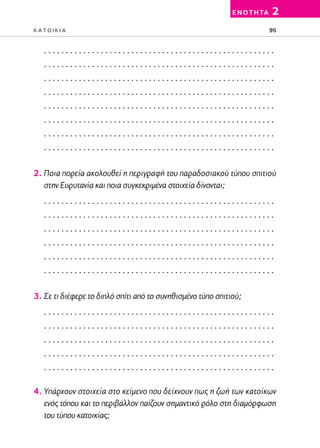 02-PARAGOGH-ST   20-05-2009   15:14   ™ÂÏ›‰·95




                                                                      E N O T H TA   2
         KATOIKIA                                                                    95


            .....................................................
            .....................................................
            .....................................................
            .....................................................
            .....................................................
            .....................................................
            .....................................................
            .....................................................

         2. Ποια πορεία ακολουθεί η περιγραφή του παραδοσιακού τύπου σπιτιού
            στην Ευρυτανία και ποια συγκεκριμένα στοιχεία δίνονται;
            .....................................................
            .....................................................
            .....................................................
            .....................................................
            .....................................................
            .....................................................

         3. Σε τι διέφερε το διπλό σπίτι από το συνηθισμένο τύπο σπιτιού;
            .....................................................
            .....................................................
            .....................................................
            .....................................................
            .....................................................

         4. Υπάρχουν στοιχεία στο κείμενο που δείχνουν πως η ζωή των κατοίκων
            ενός τόπου και το περιβάλλον παίζουν σημαντικό ρόλο στη διαμόρφωση
            του τύπου κατοικίας;
 