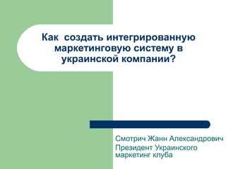 Как создать интегрированную
  маркетинговую систему в
    украинской компании?




            Смотрич Жанн Александрович
            Президент Украинского
            маркетинг клуба
 