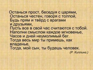 Останься прост, беседуя с царями,
Останься честен, говоря с толпой,
Будь прям и твѐрд с врагами
и друзьями,
Пусть все в свой час считаются с тобой.
Наполни смыслом каждое мгновенье,
Часов и дней неумолимый бег.
Тогда весь мир ты примешь, как
владенье,
Тогда, мой сын, ты будешь человек.
                              (Р. Киплинг.)
 