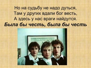 Но на судьбу не надо дуться,
   Там у других вдали бог весть,
   А здесь у нас враги найдутся.
Была бы честь, была бы честь
 