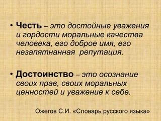 • Честь – это достойные уважения
 и гордости моральные качества
 человека, его доброе имя, его
 незапятнанная репутация.

• Достоинство – это осознание
 своих прав, своих моральных
 ценностей и уважение к себе.

     Ожегов С.И. «Словарь русского языка»
 