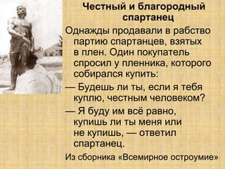 Честный и благородный
           спартанец
Однажды продавали в рабство
 партию спартанцев, взятых
 в плен. Один покупатель
 спросил у пленника, которого
 собирался купить:
— Будешь ли ты, если я тебя
 куплю, честным человеком?
— Я буду им всѐ равно,
 купишь ли ты меня или
 не купишь, — ответил
 спартанец.
Из сборника «Всемирное остроумие»
 