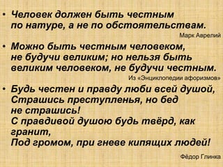 • Человек должен быть честным
  по натуре, а не по обстоятельствам.
                                     Марк Аврелий
• Можно быть честным человеком,
  не будучи великим; но нельзя быть
  великим человеком, не будучи честным.
                       Из «Энциклопедии афоризмов»
• Будь честен и правду люби всей душой,
  Страшись преступленья, но бед
  не страшись!
  С правдивой душою будь твѐрд, как
  гранит,
  Под громом, при гневе кипящих людей!
                                      Фѐдор Глинка
 