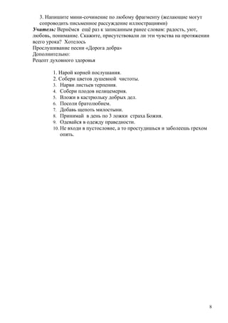 3. Напишите мини-сочинение по любому фрагменту (желающие могут
   сопроводить письменное рассуждение иллюстрациями)
Учитель: Вернёмся ещё раз к записанным ранее словам: радость, уют,
любовь, понимание. Скажите, присутствовали ли эти чувства на протяжении
всего урока? Хотелось
Прослушивание песни «Дорога добра»
Дополнительно:
Рецепт духовного здоровья

        1. Нарой корней послушания.
        2. Собери цветов душевной чистоты.
        3. Нарви листьев терпения.
        4. Собери плодов нелицемерия.
        5. Вложи в кастрюльку добрых дел.
        6. Посоли братолюбием.
        7. Добавь щепоть милостыни.
        8. Принимай в день по 3 ложки страха Божия.
        9. Одевайся в одежду праведности.
        10. Не входи в пустословие, а то простудишься и заболеешь грехом
            опять.




                                                                           8
 