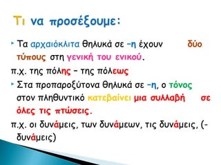  Τααρχαιόκλιτα θηλυκά σε –η έχουν         δύο
 τύπους στη γενική του ενικού.
π.χ. της πόλης – της πόλεως
 Σταπροπαροξύτονα θηλυκά σε –η, ο τόνος
 στον πληθυντικό κατεβαίνει μια συλλαβή  σε
 όλες τις πτώσεις.
π.χ. οι δυνάμεις, των δυνάμεων, τις δυνάμεις, (-
 δυνάμεις)
 