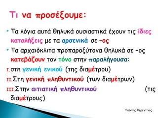  Ταλόγια αυτά θηλυκά ουσιαστικά έχουν τις ίδιες
 καταλήξεις με τα αρσενικά σε –ος
 Τααρχαιόκλιτα προπαροξύτονα θηλυκά σε –ος
 κατεβάζουν τον τόνο στην παραλήγουσα:
I. στη   γενική ενικού (της διαμέτρου)
II.Στη    γενική πληθυντικού (των διαμέτρων)
III.Στηναιτιατική πληθυντικού                         (τις
 διαμέτρους)
                                         Γιάννης Φερεντίνος
 
