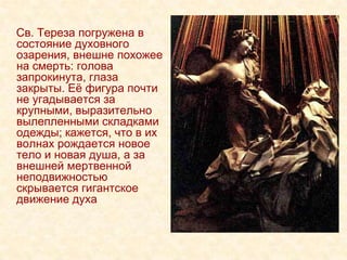 Св. Тереза погружена в
состояние духовного
озарения, внешне похожее
на смерть: голова
запрокинута, глаза
закрыты. Еѐ фигура почти
не угадывается за
крупными, выразительно
вылепленными складками
одежды; кажется, что в их
волнах рождается новое
тело и новая душа, а за
внешней мертвенной
неподвижностью
скрывается гигантское
движение духа
 