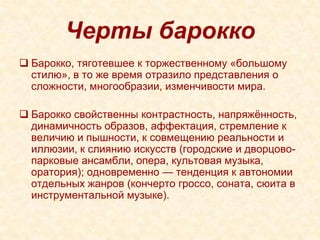Черты барокко
 Барокко, тяготевшее к торжественному «большому
  стилю», в то же время отразило представления о
  сложности, многообразии, изменчивости мира.

 Барокко свойственны контрастность, напряжѐнность,
  динамичность образов, аффектация, стремление к
  величию и пышности, к совмещению реальности и
  иллюзии, к слиянию искусств (городские и дворцово-
  парковые ансамбли, опера, культовая музыка,
  оратория); одновременно — тенденция к автономии
  отдельных жанров (кончерто гроссо, соната, сюита в
  инструментальной музыке).
 