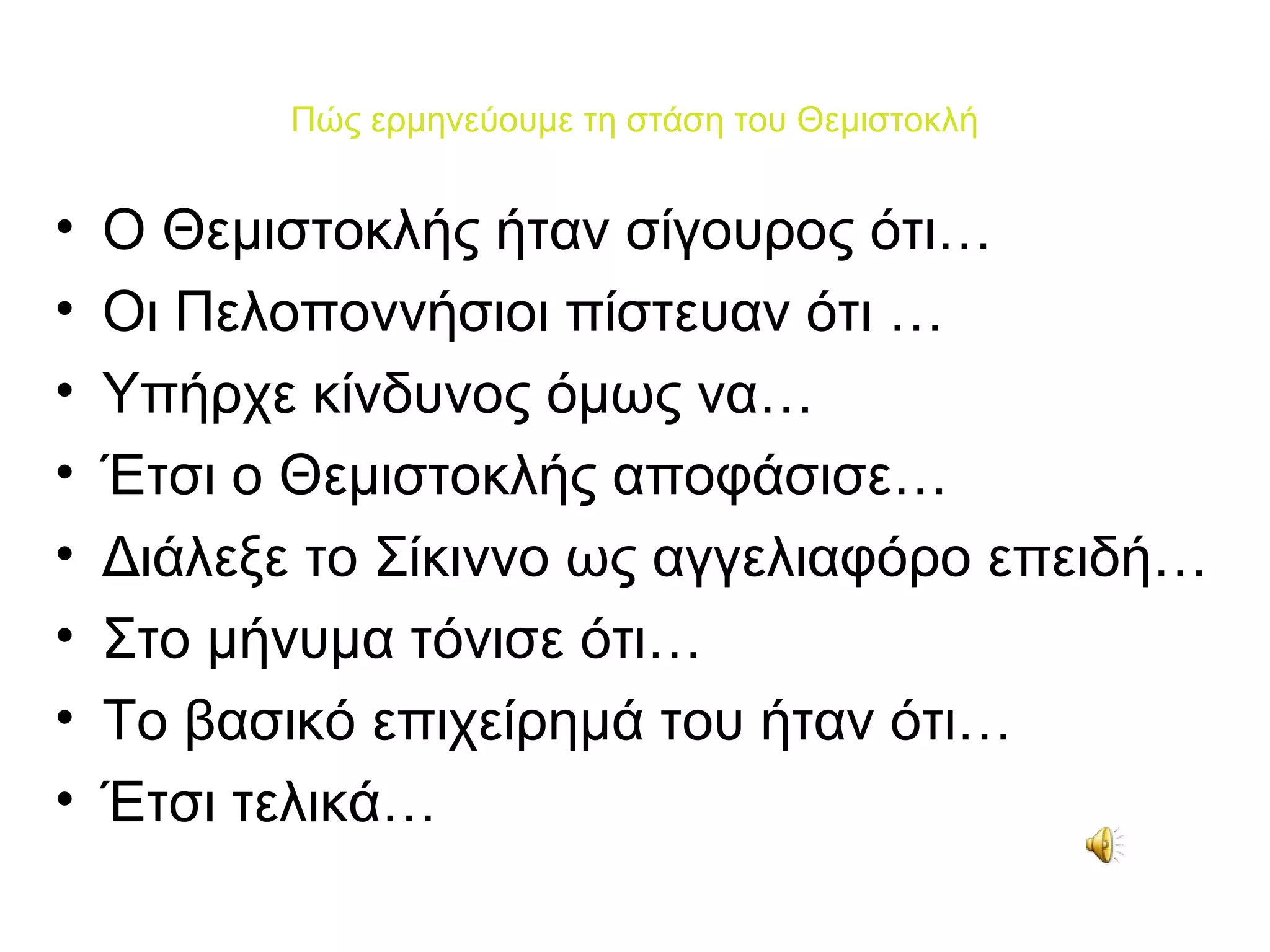 Πώς ερμηνεύουμε τη στάση του Θεμιστοκλή


•   Ο Θεμιστοκλής ήταν σίγουρος ότι…
•   Οι Πελοποννήσιοι πίστευαν ότι …
•   Υπήρχε κίνδυνος όμως να…
•   Έτσι ο Θεμιστοκλής αποφάσισε…
•   Διάλεξε το Σίκιννο ως αγγελιαφόρο επειδή…
•   Στο μήνυμα τόνισε ότι…
•   Το βασικό επιχείρημά του ήταν ότι…
•   Έτσι τελικά…
 