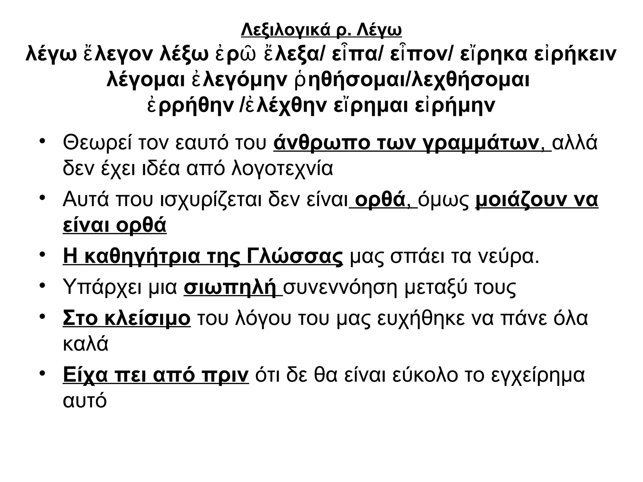 Λεξιλογικά ρ. Λέγω
λέγω ἔ λεγον λέξω ἐ ρῶ ἔ λεξα/ εἶ πα/ εἶ πον/ εἴ ρηκα εἰ ρήκειν
        λέγομαι ἐ λεγόμην ῥ ηθήσομαι/λεχθήσομαι
            ἐ ρρήθην /ἐ λέχθην εἴ ρημαι εἰ ρήμην
 • Θεωρεί τον εαυτό του άνθρωπο των γραμμάτων, αλλά
   δεν έχει ιδέα από λογοτεχνία
 • Αυτά που ισχυρίζεται δεν είναι ορθά, όμως μοιάζουν να
   είναι ορθά
 • Η καθηγήτρια της Γλώσσας μας σπάει τα νεύρα.
 • Υπάρχει μια σιωπηλή συνεννόηση μεταξύ τους
 • Στο κλείσιμο του λόγου του μας ευχήθηκε να πάνε όλα
   καλά
 • Είχα πει από πριν ότι δε θα είναι εύκολο το εγχείρημα
   αυτό
 