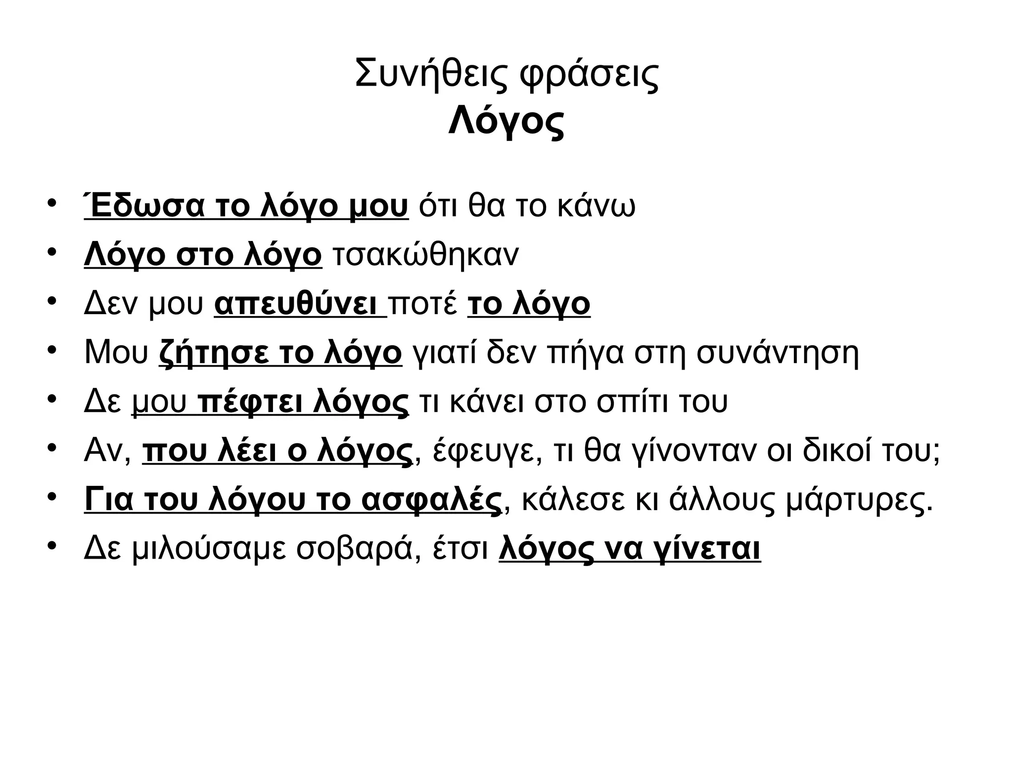 Συνήθεις φράσεις
                          Λόγος

•   Έδωσα το λόγο μου ότι θα το κάνω
•   Λόγο στο λόγο τσακώθηκαν
•   Δεν μου απευθύνει ποτέ το λόγο
•   Μου ζήτησε το λόγο γιατί δεν πήγα στη συνάντηση
•   Δε μου πέφτει λόγος τι κάνει στο σπίτι του
•   Αν, που λέει ο λόγος, έφευγε, τι θα γίνονταν οι δικοί του;
•   Για του λόγου το ασφαλές, κάλεσε κι άλλους μάρτυρες.
•   Δε μιλούσαμε σοβαρά, έτσι λόγος να γίνεται
 