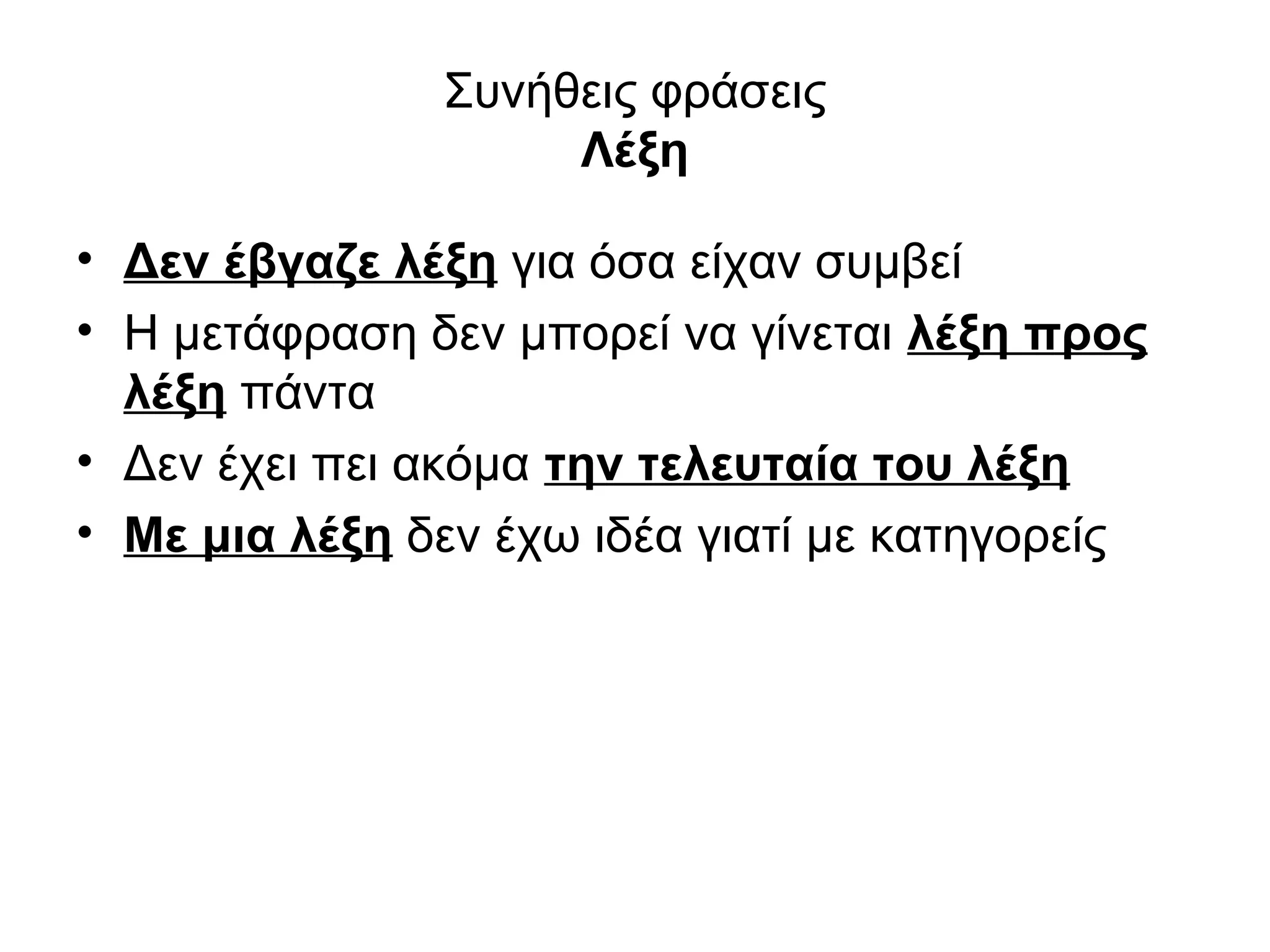 Συνήθεις φράσεις
                    Λέξη

• Δεν έβγαζε λέξη για όσα είχαν συμβεί
• Η μετάφραση δεν μπορεί να γίνεται λέξη προς
  λέξη πάντα
• Δεν έχει πει ακόμα την τελευταία του λέξη
• Με μια λέξη δεν έχω ιδέα γιατί με κατηγορείς
 