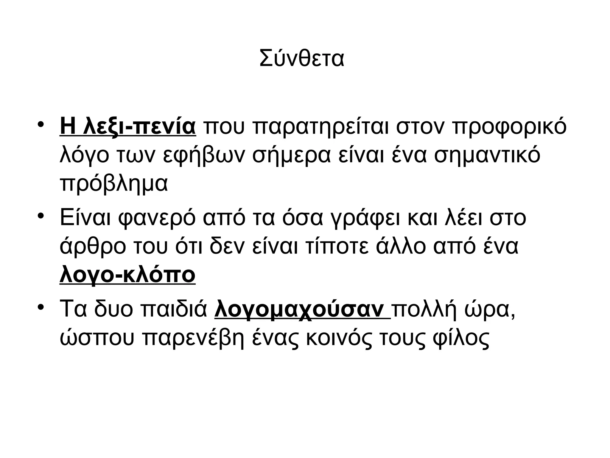 Σύνθετα

• Η λεξι-πενία που παρατηρείται στον προφορικό
  λόγο των εφήβων σήμερα είναι ένα σημαντικό
  πρόβλημα
• Είναι φανερό από τα όσα γράφει και λέει στο
  άρθρο του ότι δεν είναι τίποτε άλλο από ένα
  λογο-κλόπο
• Τα δυο παιδιά λογομαχούσαν πολλή ώρα,
  ώσπου παρενέβη ένας κοινός τους φίλος
 