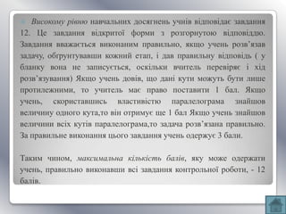   Високому рівню навчальних досягнень учнів відповідає завдання
12. Це завдання відкритої форми з розгорнутою відповіддю.
Завдання вважається виконаним правильно, якщо учень розв’язав
задачу, обґрунтувавши кожний етап, і дав правильну відповідь ( у
бланку вона не записується, оскільки вчитель перевіряє і хід
розв’язування) Якщо учень довів, що дані кути можуть бути лише
протилежними, то учитель має право поставити 1 бал. Якщо
учень, скориставшись властивістю паралелограма знайшов
величину одного кута,то він отримує ще 1 бал Якщо учень знайшов
величини всіх кутів паралелограма,то задача розв’язана правильно.
За правильне виконання цього завдання учень одержує 3 бали.

Таким чином, максимальна кількість балів, яку може одержати
учень, правильно виконавши всі завдання контрольної роботи, - 12
балів.
 