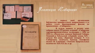 С   первых   дней    организации
библиотеки приоритетным направлением в ее
работе стало формирование фондов по
краеведению - «Сибирики».
            В отделе ценных и редких книг
собрано около 375 редких изданий: «Сибирские
торгово-промышленные календари» с 1894 по
1915 гг., «Памятные книжки Западной Сибири,
Томской и Тобольской губерний» конца XIX -
начала XX века, «Краткая история N 1-го
Сибирского казачьего Ермака Тимофеева
полка» Н. Симонова, «Томские Епархиальные
ведомости» XIX-XX вв. и др.
 