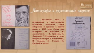 Коллекция     книг    с
автографами и дарственными
надписями     известных    людей
собирается и хранится в нашем
фонде с 1983 года. Среди них
автографы Ю. Никулина, Б.
Ахмадулиной,      В. Ерофеева, П.
Дашковой, С. Лукьяненко, а также
сибирских авторов В. Чивилихина,
И. Лаврова, Е. Стюарт, Н.
Греховой и других.
 