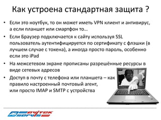 Как устроена стандартная защита ?
• Если это ноутбук, то он может иметь VPN клиент и антивирус,
  а если планшет или смартфон то…
• Если Браузер подключается к сайту используя SSL
  пользователь аутентифицируется по сертификату с флэшки (в
  лучшем случае с токена), а иногда просто пароль, особенно
  если это iPad
• На межсетевом экране прописаны разрешённые ресурсы в
  виде сетевых адресов
• Доступ в почту с телефона или планшета – как
  правило настроенный почтовый агент,
  или просто IMAP и SMTP c устройства

_________________________________________________________________________________________________________________________________________
 