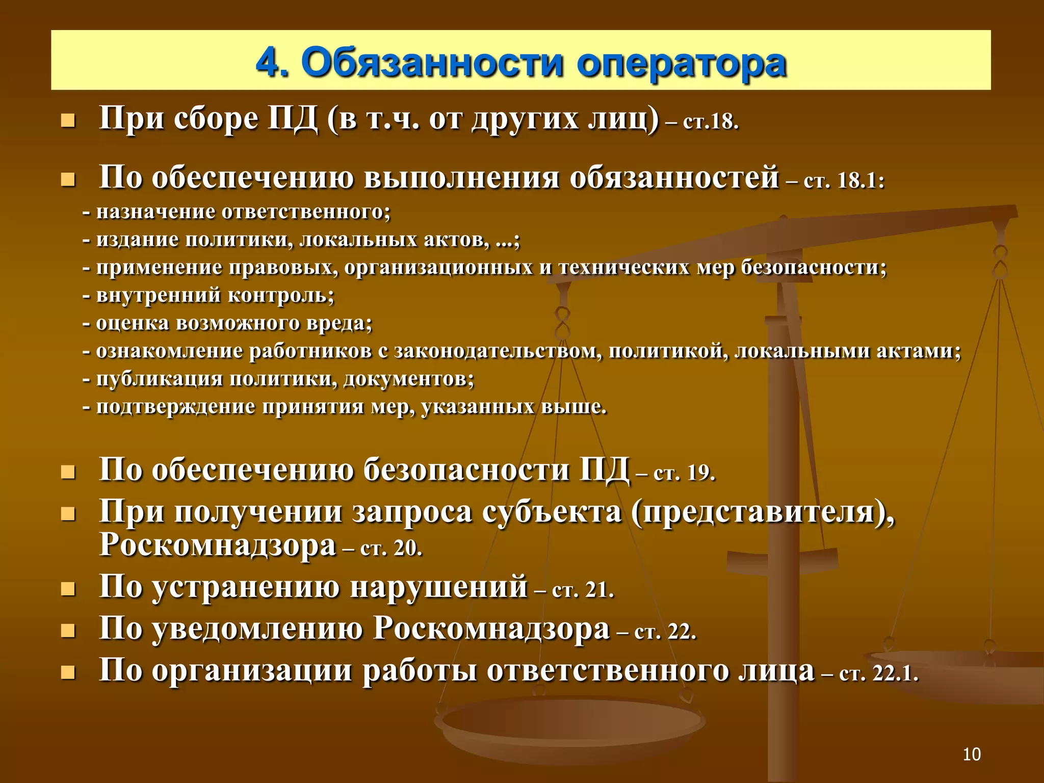4. Обязанности оператора
    При сборе ПД (в т.ч. от других лиц) – ст.18.
    По обеспечению выполнения обязанностей – ст. 18.1:
    - назначение ответственного;
    - издание политики, локальных актов, ...;
    - применение правовых, организационных и технических мер безопасности;
    - внутренний контроль;
    - оценка возможного вреда;
    - ознакомление работников с законодательством, политикой, локальными актами;
    - публикация политики, документов;
    - подтверждение принятия мер, указанных выше.

    По обеспечению безопасности ПД – ст. 19.
    При получении запроса субъекта (представителя),
     Роскомнадзора – ст. 20.
    По устранению нарушений – ст. 21.
    По уведомлению Роскомнадзора – ст. 22.
    По организации работы ответственного лица – ст. 22.1.

                                                                                   10
 