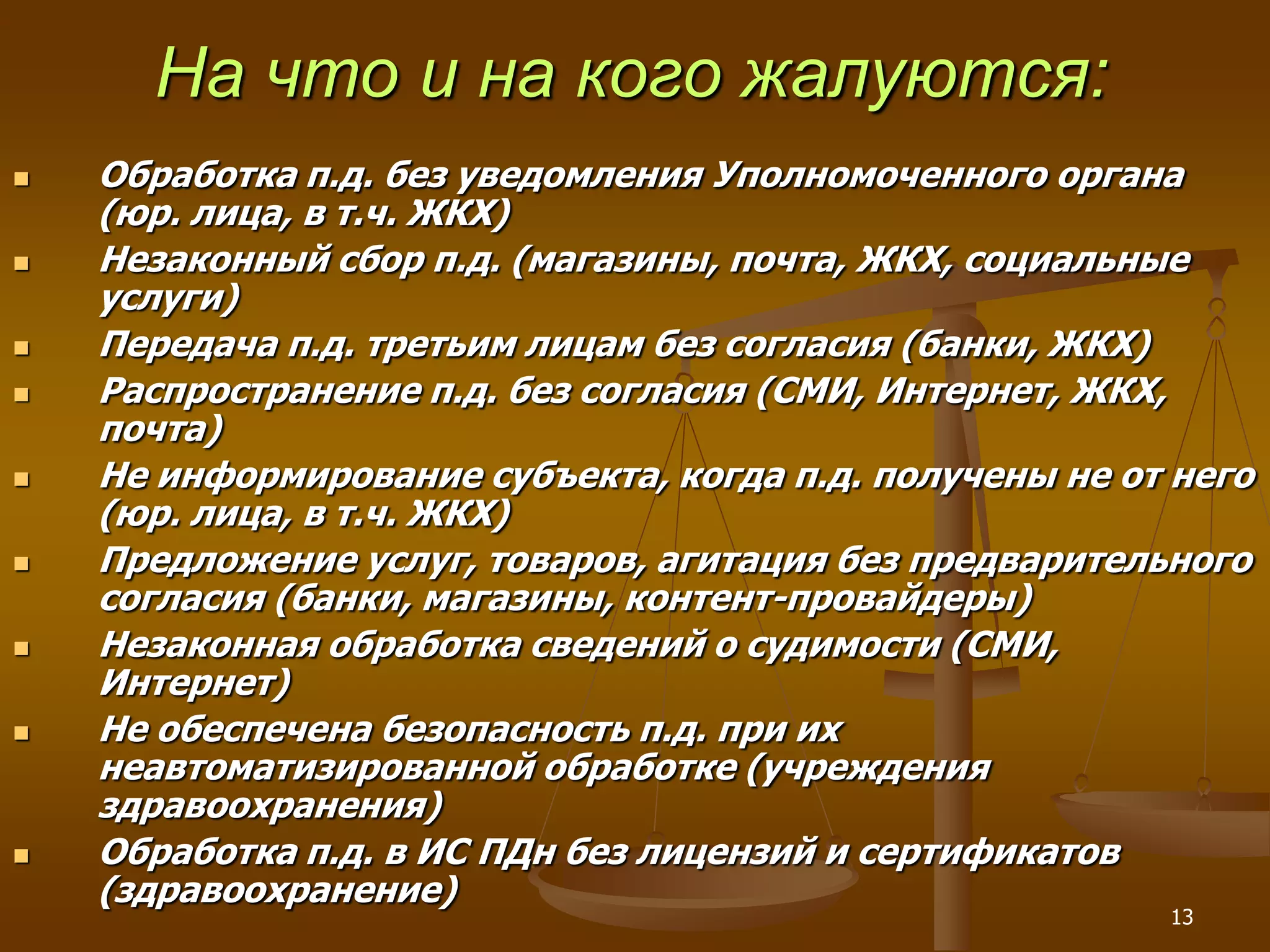 На что и на кого жалуются:
   Обработка п.д. без уведомления Уполномоченного органа
    (юр. лица, в т.ч. ЖКХ)
   Незаконный сбор п.д. (магазины, почта, ЖКХ, социальные
    услуги)
   Передача п.д. третьим лицам без согласия (банки, ЖКХ)
   Распространение п.д. без согласия (СМИ, Интернет, ЖКХ,
    почта)
   Не информирование субъекта, когда п.д. получены не от него
    (юр. лица, в т.ч. ЖКХ)
   Предложение услуг, товаров, агитация без предварительного
    согласия (банки, магазины, контент-провайдеры)
   Незаконная обработка сведений о судимости (СМИ,
    Интернет)
   Не обеспечена безопасность п.д. при их
    неавтоматизированной обработке (учреждения
    здравоохранения)
   Обработка п.д. в ИС ПДн без лицензий и сертификатов
    (здравоохранение)
                                                         13
 