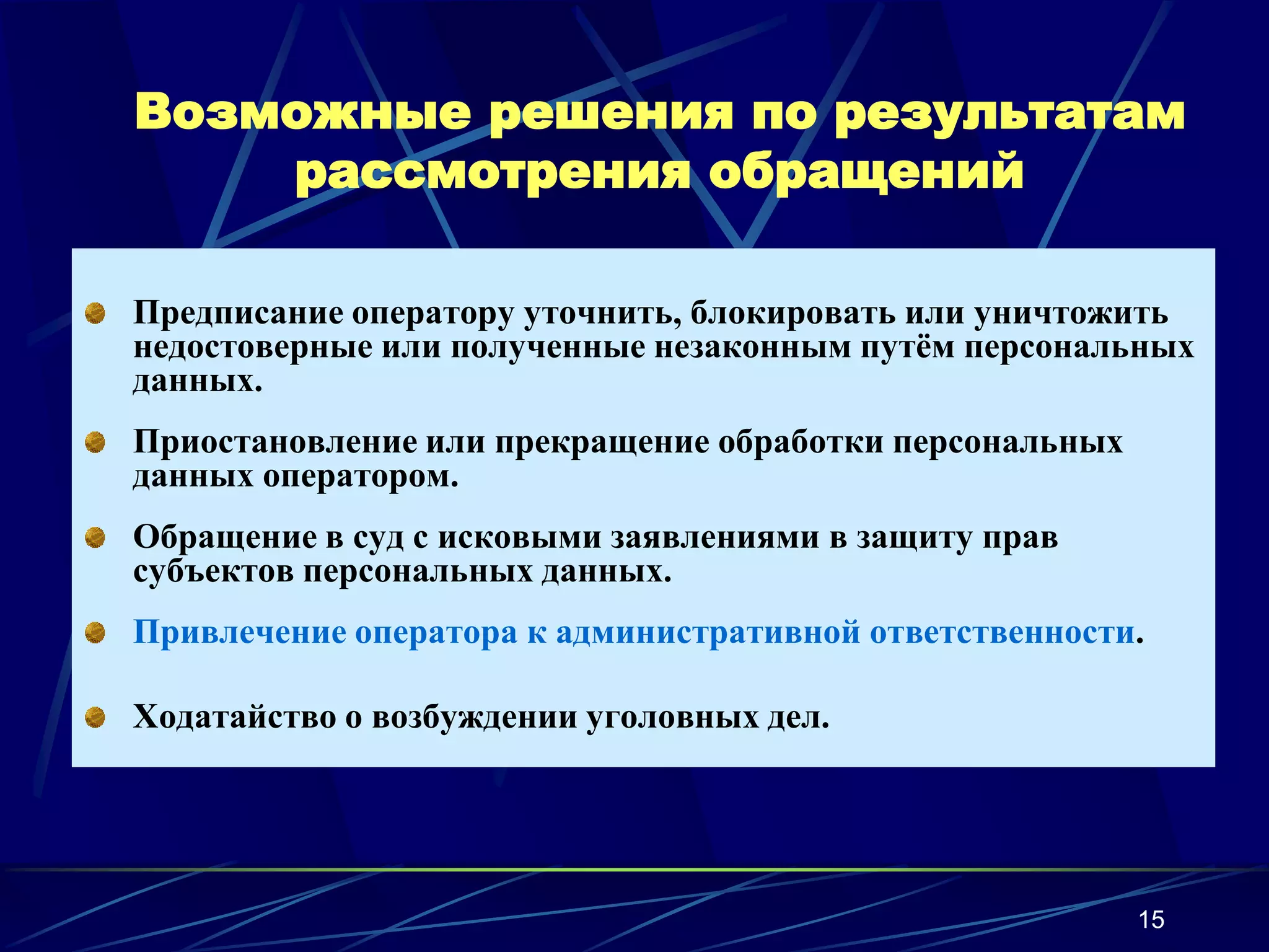 Возможные решения по результатам
    рассмотрения обращений

Предписание оператору уточнить, блокировать или уничтожить
недостоверные или полученные незаконным путём персональных
данных.
Приостановление или прекращение обработки персональных
данных оператором.
Обращение в суд с исковыми заявлениями в защиту прав
субъектов персональных данных.
Привлечение оператора к административной ответственности.

Ходатайство о возбуждении уголовных дел.




                                                         15
 