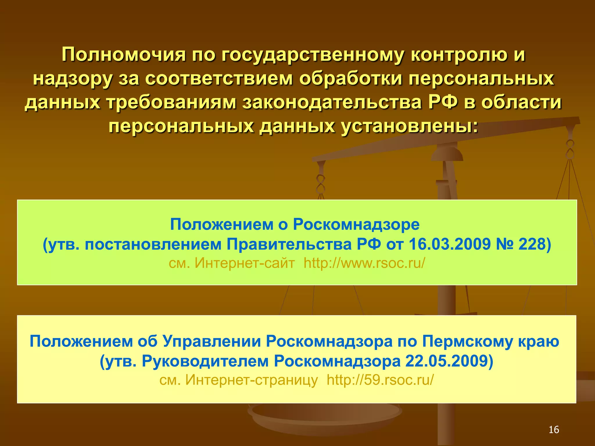 Полномочия по государственному контролю и
 надзору за соответствием обработки персональных
данных требованиям законодательства РФ в области
        персональных данных установлены:



                Положением о Роскомнадзоре
 (утв. постановлением Правительства РФ от 16.03.2009 № 228)
               см. Интернет-сайт http://www.rsoc.ru/




Положением об Управлении Роскомнадзора по Пермскому краю
       (утв. Руководителем Роскомнадзора 22.05.2009)
              см. Интернет-страницу http://59.rsoc.ru/


                                                          16
 
