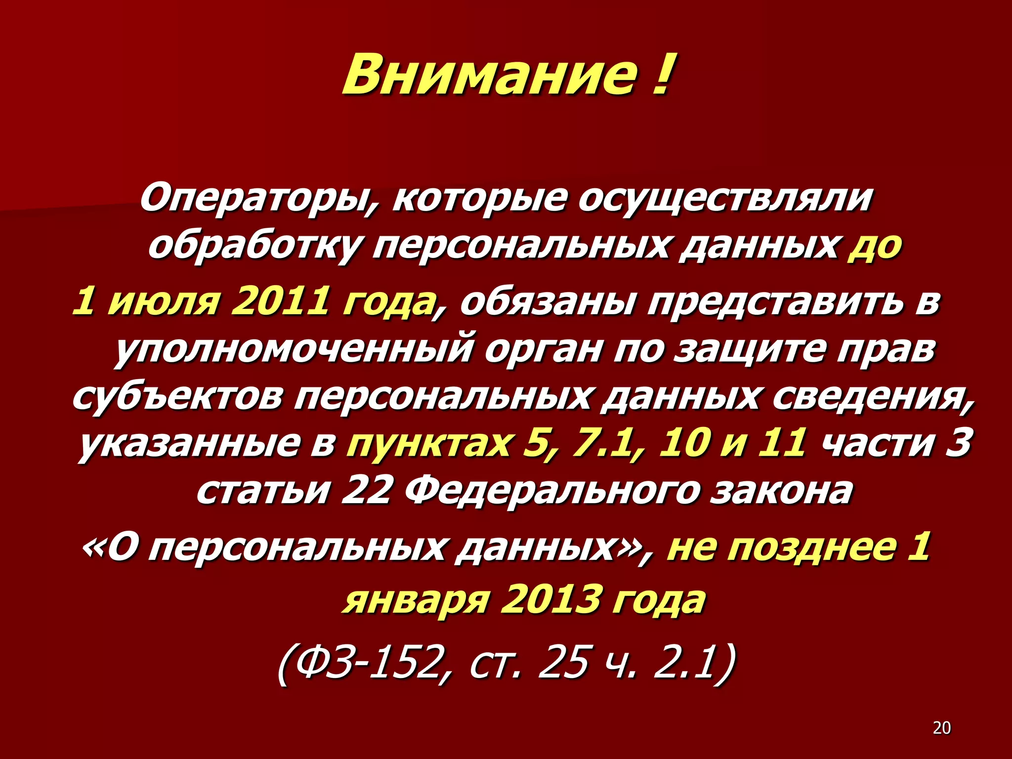 Внимание !
   Операторы, которые осуществляли
   обработку персональных данных до
1 июля 2011 года, обязаны представить в
  уполномоченный орган по защите прав
субъектов персональных данных сведения,
указанные в пунктах 5, 7.1, 10 и 11 части 3
     статьи 22 Федерального закона
«О персональных данных», не позднее 1
            января 2013 года
         (ФЗ-152, ст. 25 ч. 2.1)
                                         20
 