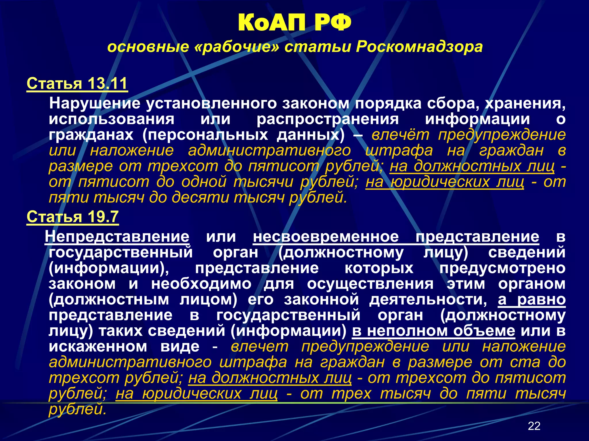 КоАП РФ
        основные «рабочие» статьи Роскомнадзора

Статья 13.11
  Нарушение установленного законом порядка сбора, хранения,
  использования     или   распространения    информации    о
  гражданах (персональных данных) – влечёт предупреждение
  или наложение административного штрафа на граждан в
  размере от трехсот до пятисот рублей; на должностных лиц -
  от пятисот до одной тысячи рублей; на юридических лиц - от
  пяти тысяч до десяти тысяч рублей.
Статья 19.7
  Непредставление или несвоевременное представление в
  государственный орган (должностному лицу) сведений
  (информации),    представление   которых    предусмотрено
  законом и необходимо для осуществления этим органом
  (должностным лицом) его законной деятельности, а равно
  представление в государственный орган (должностному
  лицу) таких сведений (информации) в неполном объеме или в
  искаженном виде - влечет предупреждение или наложение
  административного штрафа на граждан в размере от ста до
  трехсот рублей; на должностных лиц - от трехсот до пятисот
  рублей; на юридических лиц - от трех тысяч до пяти тысяч
  рублей.
                                                       22
 